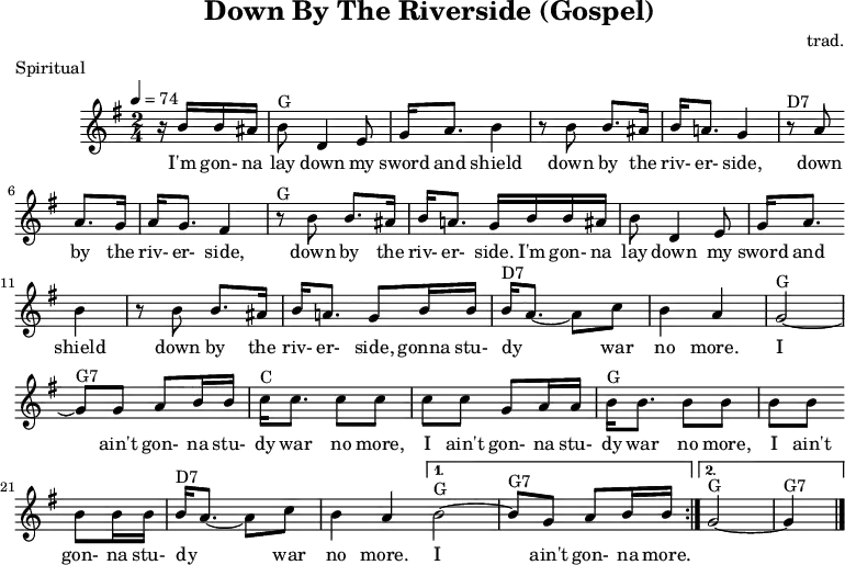 
X:1
T:Down By The Riverside (Gospel)
C:trad.
O:USA
R:Spiritual
M:2/4
L:1/8
Q:1/4=74
K:Gmaj
z/2 B/2B/2^A/2|"G"BD2E|G<A B2|z B B>^A|B<A G2|
w:I'm gon- na lay down my sword and shield down by the riv- er- side,
"D7"z A A>G|A<G F2|"G"z B B>^A|B<A G/2 B/2B/2^A/2|
w:down by the riv- er- side, down by the riv- er- side. I'm gon- na
BD2E|G<A B2|z B B>^A|B<A G B/2B/2|
w:lay down my sword and shield down by the riv- er- side, gonna
"D7"B<A- Ac|B2A2|"G"G4-|"G7"G G AB/2B/2|
w:stu- dy** war no more.* I ain't gon-na
|:"C"c<c cc|cc GA/2A/2|"G"B<B BB|BB BB/2B/2|
w:stu-dy war no more, I ain't gon-na stu-dy war no more, I ain't gon-na
"D7"B<A- Ac|B2A2 |1 "G"B4-|"G7"B G AB/2B/2:|2 "G"G4-|"G7"G2|]
w:stu- dy** war no more.* I ain't gon-na more.
