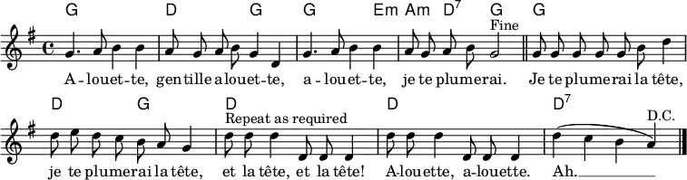 \header { tagline = ##f }
\layout { indent = 0 \context { \Score \remove "Bar_number_engraver" } }
global = { \key g \major \time 4/4 }
introk = \chordmode { \global \set midiInstrument = "acoustic guitar (nylon)"
g,1\p | d, 2 g,2 | g,2. e,4:m | a,:m d,:7 g,2 \bar "||"
}
versek = \chordmode {
g,1 | d,2 g,2 | d,1 | d,1 | d,:7 \bar "|."
}
intro = \relative c'' { \global \autoBeamOff \set Staff.midiInstrument = "flute"
g4. a8 b4 b | a8 g a b g4 d |
g4. a8 b4 b | a8 g a b g2^"Fine" \bar "||"
}
verse = \relative c'' { \autoBeamOff g8 g g g g b d4 |
d8 e d c b a g4 |
d'8^"Repeat as required" d d4 d,8 d d4 | d'8 d d4 d,8 d d4 |
d'4 (c b a)^"D.C." \bar "|."
}
words = \lyricmode {
A -- lou -- et -- te, gen -- tille a -- lou -- et -- te,
a -- lou -- et -- te, je te plu -- me -- rai.
Je te plu -- me -- rai la tête,
je te plu -- me -- rai la tête,
et la tête, et la tête!
A -- lou -- ette, a -- lou -- ette.
Ah. __
}
\score {
<<
\new ChordNames { \introk \\ \versek }
\new Voice { \intro \verse }
\addlyrics { \words }
>>
\layout { }
}
\score { { << { \introk \versek \introk } \\ { \intro \verse \intro } >> }
\midi { \tempo 4=120
\context { \Score midiChannelMapping = #'instrument }
\context { \Staff \remove "Staff_performer" }
\context { \Voice \consists "Staff_performer" }
}
}