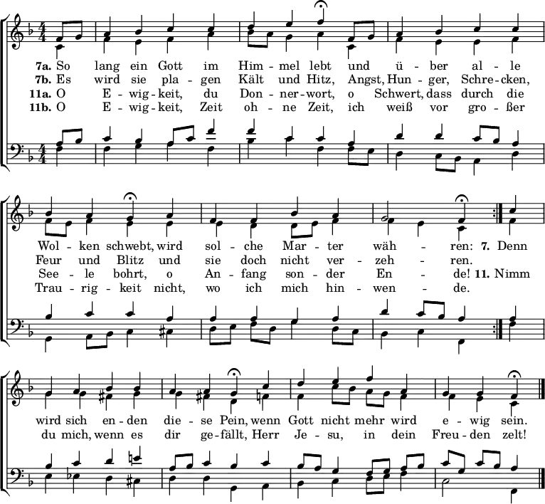 
\header { tagline = " " }
\layout { indent = 0 \context { \Score \remove "Bar_number_engraver" } }
global = { \key f \major \numericTimeSignature \time 4/4 \set Score.tempoHideNote = ##t \set Timing.beamExceptions = #'()}

soprano = \relative c' { \global
   \repeat volta 2 { \partial 4 f8 g
  a4 bes c c |
  d e f\fermata f,8 g |
  a4 bes c c |
  bes a g\fermata a |
  f f bes a |
  g2 f4\fermata } c' |
  g a bes bes |
  a a g\fermata c |
  d e f a, |
  g g f\fermata \bar "|."
}

alto = \relative c' { \global
  \partial 4 c4
  f e f a |
  bes8 a g4 a c, |
  f e e f |
  f8 e f4 e e |
  e d d8 e f4 |
  f e c f |
  g g fis g |
  g fis d f |
  f c'8 bes a g f4 |
  f e c
}

tenor = \relative c' { \global
  \partial 4 a8 bes
  c4 bes a8 c f4 |
  f c c a |
  d d c8 bes a4 |
  bes c c a |
  a a g a |
  d c8 bes a4 a |
  bes c d e! |
  a,8 bes c4 bes c |
  bes8 a g4 f8 g a bes |
  c g c bes a4
}

bass = \relative c { \global
  \partial 4 f4
  f g a f |
  bes c f, f8 e |
  d4 c8 bes a4 d |
  g,4 a8 bes c4 cis |
  d8 e f d g4 d8 c |
  bes4 c f, f' |
  e ees d cis |
  d d g, a |
  bes c d8 e f4 |
  c2 f,4
}

\score {
  \new ChoirStaff <<
    \new Staff \with { midiInstrument = "choir aahs" }
    <<
      \new Voice = "soprano" { \voiceOne \soprano }
      \new Voice = "alto" { \voiceTwo \alto }
    >>
    \new Lyrics \lyricsto "soprano" {
      <<
        { \set stanza = "7a."
          So _ lang ein Gott im Him -- mel lebt
          und _ ü -- ber al -- le Wol -- ken schwebt,
          wird sol -- che Mar -- ter wäh -- ren: }
          \new Lyrics { \set associatedVoice = "soprano" {
                        \set stanza = "7b."
                        Es _ wird sie pla -- gen Kält und Hitz,
                        Angst, _ Hun -- ger, Schre -- cken, Feur und Blitz
                        und sie doch nicht ver -- zeh -- ren. }
          }
      >>
      \set stanza = "7."
      Denn wird sich en -- den die -- se Pein,
      wenn Gott nicht mehr wird e -- wig sein.
    }
    \new Lyrics \lyricsto "soprano" {
      <<
        { \set stanza = "11a."
          O _ E -- wig -- keit, du Don -- ner -- wort,
          o _ Schwert, dass durch die See -- le bohrt,
          o An -- fang son -- der En -- de! }
          \new Lyrics { \set associatedVoice = "soprano" {
                        \set stanza = "11b."
                        O _ E -- wig -- keit, Zeit oh -- ne Zeit,
                        ich _ weiß vor gro -- ßer Trau -- rig -- keit
                        nicht, wo ich mich hin -- wen -- de. }
          }
      >>
      \set stanza = "11."
      Nimm du mich, wenn es dir ge -- fällt,
      Herr Je -- su, in dein Freu -- den zelt!
    }
    \new Staff \with { midiInstrument = "choir aahs" \consists Merge_rests_engraver }
    <<
      \clef bass
      \new Voice = "tenor" { \voiceOne \tenor }
      \new Voice = "bass" { \voiceTwo \bass }
    >>
  >>
  \layout { }
  \midi { \tempo 4=90 }
}
