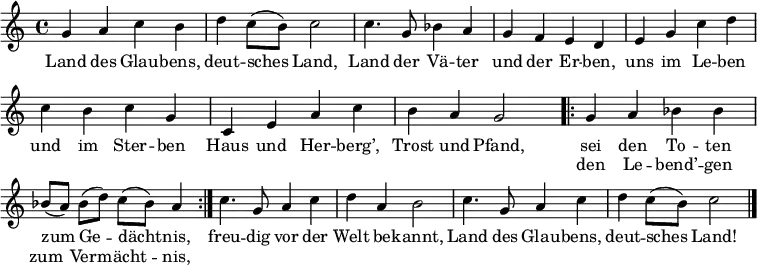 
\header { tagline = ##f }
\layout { indent = 0 \context { \Score \remove "Bar_number_engraver" } }

global = { \key c \major \time 4/4 }

melody = \relative c'' { \global \set Score.midiInstrument = "brass section"
  g4 a c b | d c8 (b) c2 | c4. g8 bes4 a | g f e d |
  e g c d | c b c g | c, e a c | b a g2 |
  \repeat volta 2 { g4 a bes bes | bes8 ([a]) bes (d) c (bes) a4 | }
  c4. g8 a4 c | d  a b2 | c4. g8 a4 c | d c8 (b) c2 \bar "|."
}

verse = \lyricmode {
  Land des Glau -- bens, deut -- sches Land,
  Land der Vä -- ter und der Er -- ben,
  uns im Le -- ben und im Ster -- ben
  Haus und Her -- berg’, Trost und Pfand,
  << { sei den To -- ten zum Ge -- dächt -- nis, }
     \new Lyrics { den Le -- bend’ -- gen zum Ver -- mächt -- nis, }
  >>
  freu -- dig vor der Welt be -- kannt,
  Land des Glau -- bens, deut -- sches Land!
}

\score {
  \new Staff \melody \addlyrics \verse
  \layout { }
}
\score { \unfoldRepeats \melody
  \midi { \tempo 4=90 }
}
