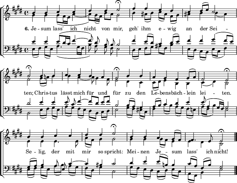 
\header { tagline = ##f }
\layout { indent = 0 \context { \Score \remove "Bar_number_engraver" } }

global = { \key e \major \time 4/4 }

soprano = \relative c'' { \global \set midiInstrument = "violin"
  b4 b cis cis | dis dis e2\fermata |
  fis4 fis e dis | cis dis8 (e) cis2 | b\fermata
  b4 b | cis cis b a | gis2\fermata
  b4 b | a gis fis gis8 ((a) | fis2 e\fermata |
  b'4 b cis cis | dis dis e2\fermata |
  b4 b a gis8 (fis) | fis4. e8 e2\fermata \bar "|."
}

alto = \relative c'' { \global \set midiInstrument = "violin"
  gis4 gis gis8 (fis16 e a4~ | a8) gis16 (fis) b8 a gis2 |
  b4 ais8 (b) cis ([ais]) fis (gis) | ais4 b b (ais) | fis2
  gis8 (a!) b4 | b a~ a8 gis4 fis8 | e2
  dis4 cis | cis8 (dis) e4 b b | cis (dis) b2 |
  e4 e e4. e8 | a (fis) gis4 gis2 |
  gis4 gis gis8 (fis) e4 | e dis b2 \bar "|."
}

tenor = \relative c' { \global \set midiInstrument = "cello"
  e4 e e8 (dis16 cis fis4~ | \autoBeamOff fis8) dis b b b2 | \autoBeamOn
  fis'4 e8 (dis) cis4 dis8 (e) | fis4 fis gis ( fis8 e) | dis2
  e4 e | e8 cis\noBeam fis4~ fis8 [dis] e fis | b,2
  b8 (a) gis4 | a8 (b) cis4 dis e | e8 (a,4 gis16 fis) gis2 |
  gis8 (a) b4 a8 e\noBeam cis'4~ | cis bis cis2 |
  dis4 e e8 (b!) b4 | cis8 ([a]) fis (b) gis2 \bar "|."
}

bass = \relative c { \global \set midiInstrument = "contrabass"
  e8 ([fis]) gis (e) a4. (gis16 fis | \autoBeamOff b8) a gis fis e2 | \autoBeamOn
  dis8 ([e]) fis gis ais fis b4 | e,8 ([dis]) cis (b) e (cis fis4) | b,2
  e8 ([fis]) gis (e) | a ([gis]) fis (e) dis ([b]) cis (dis) | e2
  gis8 ([fis]) eis (cis) | fis4 cis'8 ([b]) a ([gis]) fis (e!) | a (fis b4) e,2 |
  e8 ([fis]) gis (e) a ([b]) a (gis) | fis (dis) gis4 cis,2 |
  gis'8 ([fis]) e (dis) cis ([dis]) e (cis) | a (fis) b4 e2 \bar "|."
}

verse = \lyricmode { \set stanza = "6."
  Je -- sum lass' ich nicht von mir,
  geh' ihm e -- wig an der Sei -- ten;
  Chris -- tus lässt mich für und für
  zu den Le -- bens -- bäch -- lein lei -- ten.
  Se -- lig, der mit mir so spricht:
  Mei -- nen Je -- sum lass' ich nicht!
}

\score {
  \new ChoirStaff
  << \new Staff
    <<
      \new Voice = "soprano" { \voiceOne \soprano }
      \new Voice = "alto" { \voiceTwo \alto }
    >>
    \new Lyrics \with { \override VerticalAxisGroup #'staff-affinity = #CENTER }
      \lyricsto "soprano" \verse
    \new Staff
    <<
      \clef bass
      \new Voice = "tenor" { \voiceOne \tenor }
      \new Voice = "bass" { \voiceTwo \bass }
    >>
  >>
  \layout { }
}
\score { << \soprano \\ \alto \\ \tenor \\ \bass >>
  \midi { \tempo 4=90
    \context { \Score midiChannelMapping = #'instrument }
    \context { \Staff \remove "Staff_performer" }
    \context { \Voice \consists "Staff_performer" }
  }
}
