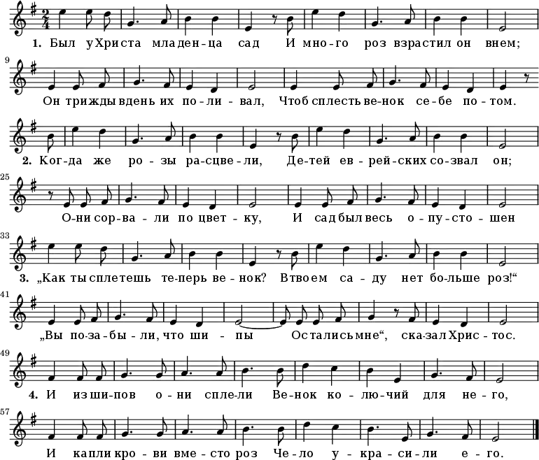 \new Staff <<
\time 2/4
\key e \minor
\relative c''
{
\autoBeamOff
| e4 e8 d8 |
g,4. a8 |
b4 b4 |
e,4 r8 b'8 |
e4 d4 |
g,4. a8 |
b4 b4 |
e,2 |
\break
e4 e8 fis8 |
g4. fis8 |
e4 d4 |
e2 |
e4 e8 fis8 |
g4. fis8 |
e4 d4 |
e4 r8 \break \bar "" b'8 |
e4 d4 |
g,4. a8 |
b4 b4 |
e,4 r8 b'8 |
e4 d4 |
g,4. a8 |
b4 b4 |
e,2 |
\break
r8 e8 e8 fis8 |
g4. fis8 |
e4 d4 |
e2 |
e4 e8 fis8 |
g4. fis8 |
e4 d4 |
e2 |
\break
e'4 e8 d8 |
g,4. a8 |
b4 b4 |
e,4 r8 b'8 |
e4 d4 |
g,4. a8 |
b4 b4 |
e,2 |
\break
e4 e8 fis8 |
g4. fis8 |
e4 d4 |
e2~|
e8 e8 e8 fis8 |
g4 r8 fis8 |
e4 d4 |
e2|
\break
fis4 fis8 fis8 |
g4. g8 |
a4. a8 |
b4. b8 |
d4 c4 |
b4 e,4 |
g4. fis8 |
e2 |
\break
fis4 fis8 fis8 |
g4. g8 |
a4. a8 |
b4. b8 |
d4 c4 |
b4. e,8 |
g4. fis8 |
e2 |
\bar "|."
}
\addlyrics {
\set stanza = #"1. "
Был у Хри -- ста мла -- ден -- ца сад
И мно -- го роз взра -- стил он внем;
Он три -- жды вдень их по -- ли -- вал,
Чтоб сплесть ве -- нок се -- бе по -- том.
\set stanza = #"2. "
Ког -- да же ро -- зы ра -- сцве -- ли,
Де -- тей ев -- рей -- ских со -- звал он;
О -- ни сор -- ва -- ли по цвет -- ку,
И сад был весь о -- пу -- сто -- шен
\set stanza = #"3. "
„Как ты спле -- тешь те -- перь ве -- нок?
Втво -- ем са -- ду нет бо -- льше роз!“
„Вы по -- за -- бы -- ли, что ши -- пы
Ос -- та -- лись мне“, ска -- зал Хрис -- тос.
\set stanza = #"4. "
И из ши -- пов о -- ни спле -- ли
Ве -- нок ко -- лю -- чий для не -- го,
И ка -- пли кро -- ви вме -- сто роз
Че -- ло у -- кра -- си -- ли е -- го.
}
>>
\layout { indent = #0 }