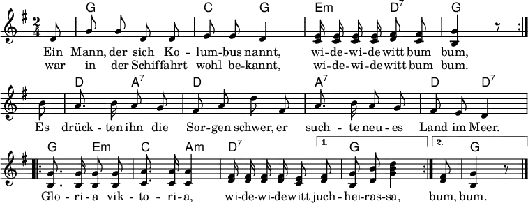 
\language "deutsch"
\header { tagline = ##f }
%\paper { paper-width = 170\mm }
\layout { indent = 0 \context { \Score \remove "Bar_number_engraver" } }

global = { \key g \major \time 2/4 \partial 8 \autoBeamOff }

guitar = \set midiInstrument = "acoustic guitar (nylon)"
solo = \set midiInstrument = "vibraphone"
all = \set midiInstrument = "synth bass 2"

chordNames = \chordmode { \global
  \set chordChanges = ##t
  \repeat volta 2 { \guitar s8 | g2 | c4 g | \all e:m d:7 | g s8 }
  \guitar s8 | d4 a:7 | d2 | a:7 | d4 d:7 |
  \all \repeat volta 2 { g4 e:m | c a:m | d4.:7 } \alternative { { d8:7 g2 } { d8:7 g4 s8 } }
}

melody = \relative c' { \global
  \repeat volta 2 { \solo d8 | g g d d | e e d4 |
    \all <e c>16 q q q <fis d>8 <fis c> | <g h,>4 r8 } \break
  \solo h8 | a8. h16 a8 g | fis a d fis, | a8. h16 a8 g | fis e d4 |
  \all \repeat volta 2 { <g h,>8. q16 q8 q | <a c,>8. q16 q4 | <fis d>16 q q q <e c>8 }
  \alternative { { <fis d>8 | <g h,> <h d,> <d h g>4 } { <fis, d>8 | <g h,>4 r8 } } \bar "|."
}

verse = \lyricmode {
  << { Ein Mann, der sich Ko -- lum -- bus nannt,
       wi -- de -- wi -- de -- witt bum bum, }
    \new Lyrics { war in der Schif -- fahrt wohl be -- kannt,
      wi -- de -- wi -- de -- witt bum bum. }
  >>
  Es drück -- ten ihn die Sor -- gen schwer,
  er such -- te neu -- es Land im Meer.
  \repeat volta 2 { Glo -- ri -- a vik -- to -- ri -- a, wi -- de -- wi -- de -- witt }
  \alternative { { juch -- hei -- ras -- sa, } { bum, bum. } } \bar "|."
}

chordsPart = \new ChordNames \chordNames

\score {
  <<
    \chordsPart
    \new Staff
    \melody
    \addlyrics \verse
  >>
  \layout { }
}
\score { \unfoldRepeats { << \transpose c c, \chordNames \\ \melody >> }
  \midi { \tempo 4=100
    \context { \Score midiChannelMapping = #'instrument }
    \context { \Staff \remove "Staff_performer" }
    \context { \Voice \consists "Staff_performer" }
  }
}
