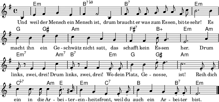 \header { tagline = ##f }
\layout { indent = 0 \context { \Score \remove "Bar_number_engraver" } }
<<
\new ChordNames { \set Staff.midiInstrument = #"acoustic guitar (steel)" \chordmode {
s4 | e,1:m | b,1:7.9- |
b,1:7 | e,1:m |
g,2 gis,2: | a,1:m |
fis,2:7 b,2:5+ | e,2.:m a,4:m | e,2.:m7 a,4:m7 |
b,2.:7 e,4:m | g,2 gis,2 |
a,1:m | c,2:7.7- a,4:m e,4 |
e,2:m c,2:7.7 | b,2. b,4:7 | e,2.:m \bar "|."
} }
\relative g {\set Staff.midiInstrument = #"alto sax" \autoBeamOff \key e \minor \time 4/4 \partial 4
b4 | e fis g e | fis fis2 b,4 |
fis'8 fis fis g a a fis c' | b2. b4 |
b b d d | c b a g |
fis fis b8-. g4. | e2. a4 | e8-. r8 e4 e c' |
fis,8-. r8 fis4 fis e8-. e8-. | b'4 b d8-. d4. |
c2. e,8-. e-. | c'4 c8. c16 c4 b8.-. ais16 |
b4 g e e8-. g-. | b4 a g fis8-. fis-. | e2. \bar "|."
}
\addlyrics {
Und weil der Mensch ein Mensch ist,
drum braucht er was zum Es -- sen, bit -- te sehr!
Es macht ihn ein Ge -- schwätz nicht satt,
das schafft kein Es -- sen her.
Drum links, zwei, drei!
Drum links, zwei, drei!
Wo dein Platz, Ge -- nos -- se, ist!
Reih dich ein in die Ar -- bei -- ter -- ein -- heits -- front,
weil du auch ein Ar -- bei -- ter bist.
}
>>
\midi { \tempo 4 = 128 \context { \ChordNames midiMinimumVolume = #0.3 midiMaximumVolume = #0.6 } }