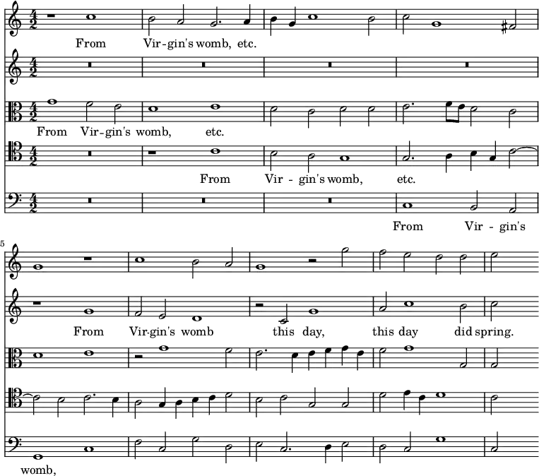{ \time 4/2 \key c \major << \relative c'' { r1 c b2 a g2. a4 b g c1 b2 | c g1 fis2 g1 r | c b2 a g1 r2 g' f e d d e s }
\addlyrics { From Vir -- gin's womb, etc. }
\new Staff { \relative g' { R\breve*4 r1 g f2 e d1 r2 c g'1 a2 c1 b2 c s}
\addlyrics { From Vir -- gin's womb this day, this day did spring. } }
\new Staff << \new Voice = "alto" { \clef alto \relative g' { g1 f2 e d1 e d2 c d d e2. f8 e d2 c | d1 e r2 g1 f2 e2. d4 e f g e f2 g1 g,2 g s } }
\new Lyrics \lyricsto "alto" { From Vir -- gin's womb, etc. } >>
\new Staff << \new Voice = "tenor" { \clef tenor \relative c' { R\breve r1 c b2 a g1 | g2. a4 b g c2 ~ c b c2. b4 a2 g4 a b c d2 b c g g d' e4 c d1 c2 s } }
\new Lyrics \lyricsto "tenor" { From Vir -- gin's womb, etc. } >>
\new Staff { \clef bass \relative c { R\breve*3 c1 b2 a g1 c f2 c g' d e c2. d4 e2 d c g'1 c,2 s }
\addlyrics { From Vir -- gin's womb, } }
>> }