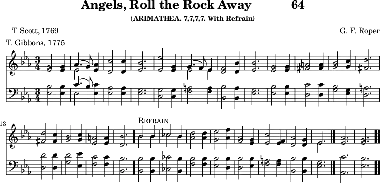 \version "2.16.2" 
rockPoet = \markup { \center-column { "T Scott, 1769" "T. Gibbons, 1775" } }
\header { tagline = ##f title = \markup { "Angels, Roll the Rock Away" "          " "64" } subsubtitle = "(ARIMATHEA. 7,7,7,7. With Refrain)" composer = "G. F. Roper" poet = \rockPoet }
\score { << << \new Staff { \key ees \major \time 3/4 \relative g' {
  <g ees>2 q4 | << { aes4.( g8) } \\ { ees2 } >> <aes ees>4 |
  <c d,>2 q4 | <bes ees,>2. |
  <ees ees,>2 <g, ees>4 |
  << { g4.( f8) ees4 } \\ { ees2 ees4 } >> | %end line 1
  <f d>2 <bes d,>4 | <bes ees,>2. |
  <g ees>2 q4 | <a fis>2 q4 |
  <bes g>2 <c g>4 | <d fis,>2. | %end line 2
  q2 <c fis,>4 | <bes g>2 <c g>4 |
  <a ees>2 q4 | <bes d,>2. \bar "."
  << { bes2^\markup { \caps Refrain } bes4 | ces2 bes4 } \\
     { bes2 bes4 | ces2 bes4 } >> | %end of line 3
  <d aes>2 q4 | <ees g,>2 <f aes,>4 |
  <aes, f>2 <g ees>4 | <c ees,>2 <f, ees>4 |
  <aes d,>2 <g d>4 | << { ees2. } \\ { ees } >> \bar "|."
  <aes ees>2. | <g ees> \bar ".." } }
\new Staff { \clef bass \key ees \major \relative e {
  <ees bes'>2 q4 | << { c'4.( bes8) } \\ { ees,2 } >> <ees c'>4 |
  <ees aes>2 q4 | <ees g>2.
  <c g'>2 q4 | <f a>2 q4 | %end line 1
  <bes bes,>2 <aes bes,>4 | <ees g>2. |
  <ees bes'>2 q4 | <d c'>2 q4 |
  <g bes>2 <ees g>4 | <d a'>2. | %end line 2
  <d d'>2 q4 | <g d'>2 <ees ees'>4 |
  <f c'>2 q4 | <bes, bes'>2. |
  q2 q4 | <ces ces'>2 <bes bes'>4 | %end line 3
  <f' bes>2 q4 | <ees bes'>2 <d bes'>4 |
  q2 <ees bes'>4 | <f a>2 q4 |
  <bes bes,>2 q4 | <g ees>2. | <c aes,> | <bes ees,> } } >> >>
\layout { indent = #0 }
\midi { \tempo 4 = 172 } }
