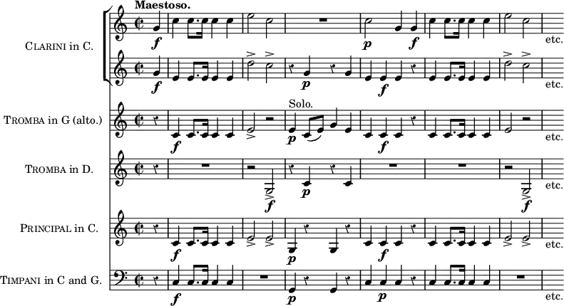 \score { << \new ChoirStaff \with { instrumentName = \markup { \caps Clarini "in C." } } << 
 \new Staff \relative g' { \time 2/2 \partial 4 \tempo "Maestoso." \override Score.Rest #'style = #'classical
  g4\f | c c8. c16 c4 c | e2 c | R1 | c2\p g4 g\f |
  c c8. c16 c4 c e2 c | s8_"etc." }
 \new Staff \relative g' {
  g4\f | e e8. e16 e4 e | d'2-> c-> | r4 g\p r g |
  e e\f e r | e e8. e16 e4 e | d'2-> c-> | s8_"etc." } >>
\new Staff \with { instrumentName = \markup { \caps Tromba "in G (alto.)" } } \relative c' {
  r4 c\f c8. c16 c4 c | e2-> r | e4\p^"Solo." c8( e) g4 e |
  c c\f c r | c c8. c16 c4 c | e2\> r | s8_"etc." }
\new Staff \with { instrumentName = \markup { \caps Tromba "in D." } } { r4 R1 r2 g\f-> r4 c'\p r c' | R1*2 | r2 g\f-> | s8_"etc." }
\new Staff \with { instrumentName = \markup { \caps Principal "in C." } } \relative c' { 
  r4 c\f c8. c16 c4 c | e2-> e-> | g,4\p r g r |
  c c\f c r | c c8. c16 c4 c | e2-> e-> | s8_"etc." }
\new Staff \with { instrumentName = \markup { \caps Timpani "in C and G." } }
 { \clef bass r4 c4\f c8. c16 c4 c | R1 | g,4\p r g, r |
   c c\p c r | c c8. c16 c4 c | R1 | s8_"etc." } >>
\layout { indent = #30 } }
\header { tagline = ##f }