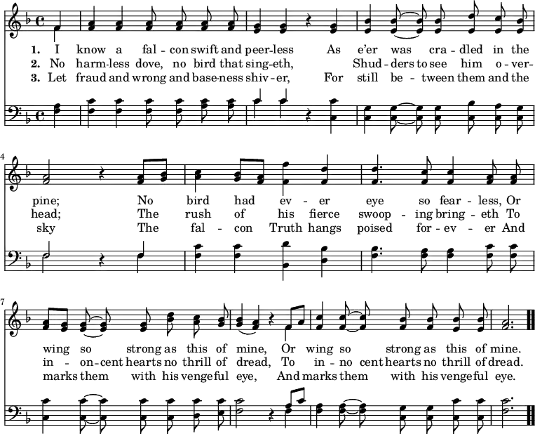 \relative c' { << \new Voice = "a" { \time 4/4 \key f \major \partial 4 \autoBeamOff << { f4 } \\ { f } >> <f a> <f a> <f a>8 <f a> <f a> <f a> <e g>4 <e g> r4 <e g> <e bes'> <e bes'>8 ~ <e bes'> <e bes'> <e d'> <e c'> <e bes'> <f a>2 r4 <f a>8[<g bes>] <a c>4 <g bes>8[<f a>] <f f'>4 <f d'> <f d'>4. <f c'>8 <f c'>4 <f a>8 <f a> <f a>[<e g>] <e g> ~ <e g> <e g> <bes' d > <a c> <g bes> << g4 bes( >> << a f) >> r4 << { f8[a] } \\ { f4 } >> <f c'> <f c'>8 ~ <f c'> <f bes> <f bes> <e bes'> <e bes'> <f a>2. \bar ".." } \new Lyrics \lyricmode { \set associatedVoice = #"a" \set stanza = #"1. " I4 know a fal8 -- con swift and peer4 -- less \skip4 As e’er was cra8 -- dled in the pine;2 \skip4 No4 bird had ev -- er eye4. so8 fear4 -- less,8 Or wing4 so strong8 as this of mine,2 \skip4 Or4 wing so strong8 as this of mine.2. } \new Lyrics \lyricmode { \set associatedVoice = #"a" \set stanza = #"2. " No4 harm -- less dove,8 no bird that sing4 -- eth, \skip4 \skip4 Shud -- ders8 to see him o -- ver -- head;2 \skip4 The4 rush of his fierce swoop4. -- ing8 bring4 -- eth8 To in4 -- on8 -- cent hearts no thrill of dread,2 \skip4 To4 in -- no8 cent hearts no thrill of dread.2. } \new Lyrics \lyricmode { \set associatedVoice = #"a" \set stanza = #"3. " Let4 fraud and wrong8 and base -- ness shiv4 -- er, \skip4 For still be -- tween8 them and the sky2 \skip4 The4 fal -- con Truth hangs poised4. for8 -- ev4 -- er8 And marks4 them with8 his venge -- ful eye,2 \skip4 And4 marks them with8 his venge -- ful eye.2. } \new Staff { \time 4/4 \key f \major \partial 4 \autoBeamOff \clef bass \relative c { <f a>4 <f c'> <f c'> <f c'>8 <f c'> <a c> <a c> << c4 \\ c >> << c4 \\ c >> r4 <c, c'> <c g'> <c g'>8 ~ <c g'> <c g'> <c bes'> <c a'> <c g'> << f2 \\ f >> r4 << f4 \\ f >> <f c'> <f c'> <bes, d'> <d bes'> <f bes>4. <f a>8 <f a>4 <f c'>8 <f c'> <c c'>4 <c c'>8 ~ <c c'> <c c'> <c c'> <d c'> <e c'> <f c'>2 r4 << { a8[c] } \\ { f,4 } >> <f a> <f a>8 ~ <f a> <c g'> <c g'> <c c'> <c c'> <f c'>2. } } >> }