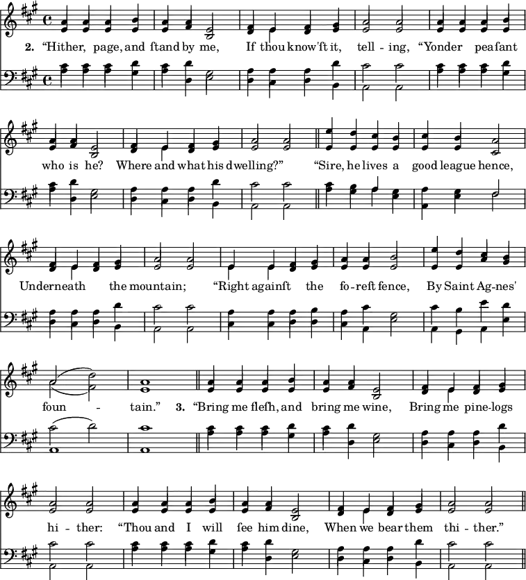 
\version "2.14.2"
<<
\override Score.BarNumber #'break-visibility = #'#(#f #f #f)
    \new ChoirStaff {
      \time 4/4
      \key a \major
      <<
        \new voice="soprano" {
          \voiceOne \slurUp
          \relative c'' {
            a4 a a b a a e2 fis4 e fis gis a2 a
            a4 a a b a a e2 fis4 e fis gis a2 a \bar "||"
            e'4 d cis b cis b a2 fis4 e fis gis a2 a 
            e4 e fis gis a a b2 e4 d cis b a2( \stemDown d) \stemUp a1 \bar "||"
            a4 a a b a a e2 fis4 e fis gis a2 a
            a4 a a b a a e2 fis4 e fis gis a2 a \bar "||"
          }
        }
      \\
        \new voice=alto {
          \voiceTwo \stemUp
          \relative c' {
            e4 e e e e fis b,2 d4 \stemDown e \stemUp d e e2 e
            e4 e e e e fis b,2 d4 \stemDown e \stemUp d e e2 e
            e4 e e e e e cis2 d4 \stemDown e \stemUp d e e2 e
            \stemDown e4 e \stemUp d e e e e2 e4 e a gis \stemDown a2( fis ) \stemUp e1
            e4 e e e e fis b,2 d4 \stemDown e \stemUp d e e2 e
            e4 e e e e fis b,2 d4 \stemDown e \stemUp d e e2 e
            }
        }
        \new Lyrics \lyricmode {
          \set associatedVoice = #"soprano"
          \set stanza = #"2. "
          “Hither,2 page,4 and ſtand by me,2 If4 thou know'ſt it, tell2 -- ing,
          “Yonder2 pea4 -- ſant who is he?2 Where4 and what his dwelling?”1
          “Sire,4 he lives a good league hence,2 Underneath2. the4 mountain;1
          “Right4 againſt2 the4 fo -- reſt fence,2 By4 Saint Ag -- nes' foun1 -- tain.”
          \set stanza = #"3. "
          “Bring4 me fleſh, and bring me wine,2 Bring4 me pine -- logs hi2 -- ther:
          “Thou4 and I will ſee him dine,2 When4 we bear them thi2 -- ther.”
        }
      >>
    }

    \new ChoirStaff {
      \clef "bass"
      \time 4/4
      \key a \major
      <<
        \new voice="tenor" {
          \voiceThree \slurUp \stemDown
          \relative c' {
            cis4 cis cis d cis d gis,2 a4 a a d cis2 cis
          }
          \relative c' {
            cis4 cis cis d cis d gis,2 a4 a a d cis2 cis
          }
          \relative c' {
            cis4 b \stemUp a \stemDown gis a gis \stemUp fis2 \stemDown a4 a a d cis2 cis
          }
          \relative c' {
            a4 a a b a cis gis2 cis4 b e d cis2( d) cis1  
          }
          \relative c' {
            cis4 cis cis d cis d gis,2 a4 a a d cis2 cis
          }
          \relative c' {
            cis4 cis cis d cis d gis,2 a4 a a d cis2 cis
          }
        }
      \\
        \new voice="bass" {
          \voiceFour \slurDown
          \relative c' {
            a4 a a gis a d, e2 d4 cis d b a2 a
          }
          \relative c' {
            a4 a a gis a d, e2 d4 cis d b a2 a \bar "||"
          }
          \relative c' {
            a4 gis a e a, e' fis2 d4 cis d b a2 a
          }
          \relative c {
            cis4 cis d d cis a e'2 a,4 gis a e' a,1 a1 \bar "||"
          }
          \relative c' {
            a4 a a gis a d, e2 d4 cis d b a2 a
          }
          \relative c' {
            a4 a a gis a d, e2 d4 cis d b a2 a \bar "||"
          }
        }
      >>
    }
  >>
