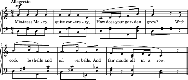 \new PianoStaff <<
\new Staff { \time 2/4 \tempo "Allegretto" \relative c''{
[g8^\mf g g g] | [g g g d] | c^\( d16 e f8 a | g4\) r8 c | [b8.^\( c16 a8\) a] | a8.^\( b16 g8\) c | f,^\( e <d b> e16 d | c4.\) r8 \bar "||"
} }
\addlyrics {Mis -- tress Ma -- ry, quite con -- tra -- ry, How does your gar -- den grow? With cock -- le shells and sil -- ver bells, And fair maids all in a row.}
\new Staff { \clef bass \stemDown {
[c8 <e g> c <e g>] | [b, <f g> b, <f g>] | [c <e g> f, <c f a>] | [c <e g> <e g>] r | [e <gis b> a, <e a c'>] | [d <fis c'> g,! <e bes>] | <f a> r8  \once\stemUp <f g,>4 <c e>4. r8
}}
>>