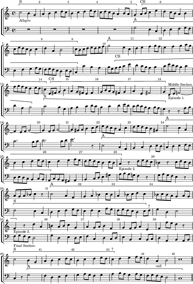 #(set-global-staff-size 19)
\header { tagline = ##f }
\score { \new ChoirStaff << \override Score.Rest #'style = #'classical \override Score.BarNumber.break-visibility = ##(#f #t #t) \set Score.barNumberVisibility = #all-bar-numbers-visible
  \new Staff \relative c'' { \key c \major \time 4/4 \bar ""
    \[ c2^"S"_\markup \small \italic "Allegro" b4 g | a b c d8 c |
    b4 c d e8 d | c d c b a4 b8 a | g4 \] \[ a8^"CS" b c4 e |
    d c8 b a4 b | c8 e d c b4 c | d a b2 |
    c8 \] b c d e d e f | \[ g2^"A" e4 c | d e f g8 f |
    e4 f g a8 g | f g f e d4 e8 d | c4 \] \[ e,8^"CS" fis g4 b |
    a g8 fis e4 fis | g8 b a g fis4 g |
    a e fis2 | g4 \] d8^\markup \small "Middle Section."_\markup \small "Episode 1." e f!2 ~ |
    f4 e8 f g2 ~ | g4 f8 g a2 ~ | a4 gis8 a b4 c8 d |
    e d c b a4 c | d8 e d c b4 gis | \[ e'2^"A" c4 a | b c d e8 d |
    c4 d e f8 e | d e d c b4 c8 b |
    a4_\markup \small "Episode 2." \] r d8 e d c |
    bes4 r c8 d c bes | a g a bes c4 r | \[ c2^"A" a4 f |
    g a bes c8 bes | a4 bes8 c d4 c | bes8 c bes a g4 a8 g |
    f4_\markup \small "Episode 3." \] r d' a | b! a8 b c4 g |
    a g8 a b4 f | g f8 g a4 e | f f'8 e d4 r |
    \[ c2^"S"^\markup \small "Final Section." b4 g |
    a b c d8 c | b4 c d e8 d | c4^"?" \] d e f8 e |
    d4 a_\markup \small \italic "rall." b2 | c1 \bar "||" }
  \new Staff \relative g { \clef bass \key c \major
    R1*4 \[ g2^"A" e4 c | d e f g8 f | e4 f g a8 g | 
    f g f e d4 e8 d | c4 \] c' b a | b8 g \[ a^"CS" b c4 e |
    d c8 b a4 b | c8 e d c b4 c | d a b2 \] |
    \[ c2^"S" b4 g | a b c d8 c | b4 c d e8 d |
    c d c b a4 b8 a | g4 \] r r a8 b | c2. b8 c | d2. c8 d |
    e2. r4 | \[ e,2^"A" c4 a | b c d e8 d | c4 d e f8 e |
    d e d c b4 c8 b | a \] c b a gis4 a | b c8 d e4 gis |
    a8 b a g! f4 r | g8 a g f e4 r | \[ f2^"S" e4 c | d e f g8 f |
    e4 f e a8 g | f g f e d4 e8 \] f^"?" | g4 d e2 | f8 g f e d2 |
    g4 d e d8 e | f4 c d c8 d | e4 b c b8 c | d4 a b a8 b |
    c4 r \[ g'2^"A" | f4 d e f | g a8 g f4 g |
    a b8 a g4 a8 g | f g f e d2 | c1 \] } >>
\layout { indent = #0 } }