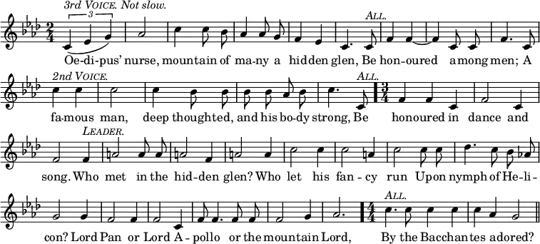 \relative b' {
\set Staff.midiInstrument = "cello"
\clef treble
\key aes \major \time 2/4
\numericTimeSignature
\override Score.BarNumber #'break-visibility = #'#(#f #f #f)
{ \autoBeamOff
\times 2/3 { (c,4^\markup { \italic { 3rd \smallCaps Voice. Not slow. } } ees g) } aes2 c4 c8 bes aes4 aes8 g f4 ees c4. c8^\markup { \italic \smallCaps All. }
f4 f ~ f c8 c f4. c8 c'4^\markup { \italic { 2nd \smallCaps Voice. } } c c2 c4 bes8 bes
bes bes aes bes c4. c,8^\markup { \italic \smallCaps All. } } \bar "." \time 3/4
f4 f c f2 c4 f2 f4^\markup { \italic \smallCaps Leader. }
a2 a8 a a2 f4 a2 a4 c2 c4 c2 a4
c2 c8 c des4. c8 bes8 aes! g2 g4 f2 f4 f2 c4
f8 f4. f8 f f2 g4 aes2. \bar "." \time 4/4
c4.^\markup { \italic \smallCaps All. } c8 c4 c c aes g2 \bar "||"
}
\addlyrics {
Oe-di-pus’ nurse, moun -- tain of ma -- ny a hid -- den glen, Be
hon -- oured a -- mong men; A fa -- mous man, deep thought -- ed,
and his bo -- dy strong, Be
hon -- oured in dance and song. Who
met in the hid -- den glen? Who let his fan -- cy
run Up -- on nymph of He -- li -- con? Lord Pan or Lord A --
pol -- lo or the moun -- tain Lord,
By the Bac -- chan -- tes a -- dored? }