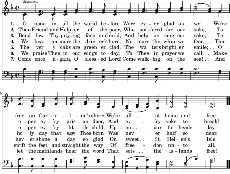 \relative c' { << \new Voice = "a" { \time 4/4 \key f \major \partial 4 << { c4^\markup { \italic \abs-fontsize #8 Maestoso. } } \\ { c } >> <c f>4. << { c8 } \\ { c } >> <c f>4 <e g> <f a>4. <e g>8 <c f>4 <e g> <f a>4. <e g>8 <f a>4 <g bes> <a c>2(<f a>4) << { f } \\ { f } >> <f d'>4. <d bes'>8 <d f>4 <f d'> <f d'>4. <f a>8 <c f>4 << { c } \\ { c } >> <bes d>(<c e> <c f>) <bes bes'> <c a'>2 <c g'> <c f>2. \bar ".." } \new Lyrics \lyricmode { \set associatedVoice = #"a" \set stanza = #"1. " O4 none4. in8 all4 the world4. be8 -- fore4 Were ev4. -- er8 glad4 as we!_._.2. We’re4 free4. on8 Car4 -- o -- li4. -- na’s8 shore,4 We’re4 all_._._.2. at4 home2 and free.2. } \new Lyrics \lyricmode { \set associatedVoice = #"a" \set stanza = #"2. " Thou4 Friend4. and8 Help4 -- er of4. the8 poor,4 Who suf4. -- fered8 for4 our sake,_._.2. To4 o4. -- pen8 ev4 -- ’ry pris4. -- on8 door,4 And ev2. -- ’ry4 yoke2 to break!2. } \new Lyrics \lyricmode { \set associatedVoice = #"a" \set stanza = #"3. " Bend4 low4. Thy8 pity4 -- ing face4. and8 mild,4 And help4. us8 sing4 our sake,_._.2. To4 o4. -- pen8 ev4 -- ’ry lit4. -- tle8 child,4 Up -- on_._._.2. our4 for2 -- heads lay.2. } \new Lyrics \lyricmode { \set associatedVoice = #"a" \set stanza = #"4. " We4 hear4. no8 more4 the driv4. -- er’s8 horn,4 No more4. the8 whip4 we fear,_._.2. This4 ho4. -- ly8 day4 that saw4. Thee8 born4 Was nev2. -- er4 half2 so dear.2. } \new Lyrics \lyricmode { \set associatedVoice = #"a" \set stanza = #"5. " The4 ver4. -- y8 oaks4 are green4. -- er8 clad,4 The wa4. -- ters8 bright4 -- er smile;_._.2. O4 hev4. -- er8 shone4 a day4. so8 glad4 On sweet_._.2. St.4 Hel2 -- en’s Isle.2. } \new Lyrics \lyricmode { \set associatedVoice = #"a" \set stanza = #"6. " We4 praise4. Thee8 in4 our songs4. to8 -- day,4 To Thee4. in8 prayer4 we call,_._.2. Make4 swift4. the8 feet4 and straight4. the8 way4 Of free2. -- don4 un2 -- to all.2. } \new Lyrics \lyricmode { \set associatedVoice = #"a" \set stanza = #"7. " Come4 once4. a8 -- gain,4 O bless4. -- ed8 Lord!4 Come walk4. -- ing8 on4 the sea!_._.2. And4 let4. the8 main4 -- lands hear4. the8 word4 That sets_._._.2. the4 is2 -- lands free!2. } \new Staff { \time 4/4 \key f \major \partial 4 \clef bass \relative c { << { c'4 } \\ { \teeny <c, c'> } >> \normalsize <f a>4. <f a>8 <f a>4 <c c'> <f c'>4. <c bes'>8 <f a>4 <c c'> <f c'>4. <c c'>8 <f c'>4 <f c'> <f c'>2. <f a>4 <bes, bes'>4. <bes bes'>8 <bes bes'>4 <bes bes'> <f' a>4. <f c'>8 <f a>4 <a, f'> <bes f'>(<g bes'> <a a'>) <d f> <c f>2 << { e4(bes') } \\ { c,2 } >> <f a>2. } } >> }