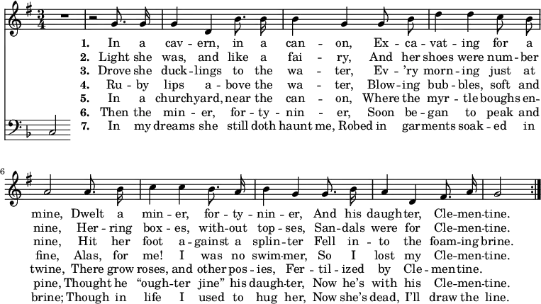 << \new Staff \relative d' { \time 3/4 \key g \major \autoBeamOff
\repeat volta 7 { R2. | r2 g8. g16 | g4 d b'8. b16 | b4 g g8 b | d4 d c8 b |
a2 a8. b16 | c4 c b8. a16 | b4 g g8. b16 | a4 d, fis8. a16 | g2 \bar "|" }}
\addlyrics { \set stanza = #"1. "
In a cav -- ern, in a can -- on,
Ex -- ca -- vat -- ing for a mine,
Dwelt a min -- er, for -- ty -- nin -- er,
And his daugh -- ter, Cle -- men -- tine. }
\addlyrics { \set stanza = #"2. "
Light she was, and like a fai -- ry,
And her shoes were num -- ber nine,
Her -- ring box -- es, with -- out top -- ses,
San -- dals were for Cle -- men -- tine. }
\addlyrics { \set stanza = #"3. "
Drove she duck -- lings to the wa -- ter,
Ev -- ’ry morn -- ing just at nine,
Hit her foot a -- gainst a splin -- ter
Fell in -- to the foam -- ing brine. }
\addlyrics { \set stanza = #"4. "
Ru -- by lips a -- bove the wa -- ter,
Blow -- ing bub -- bles, soft and fine,
Alas, for me! I was no swim -- mer,
So I lost my Cle -- men -- tine. }
\addlyrics { \set stanza = #"5. "
In a church -- yard, near the can -- on,
Where the myr -- tle boughs en -- twine,
There grow roses, and other pos -- ies,
Fer -- til -- ized by Cle -- men -- tine. }
\addlyrics { \set stanza = #"6. "
Then the min -- er, for -- ty -- nin -- er,
Soon be -- gan to peak and pine,
Thought he “ough -- ter jine” his daugh -- ter,
Now he’s with his Cle -- men -- tine. }
\addlyrics { \set stanza = #"7. "
In my dreams she still doth haunt me,_Robed in gar -- ments soak -- ed in brine;
Though in life I used to hug her,
Now she’s dead, I’ll draw the line. }
\new Staff \relative c { \clef bass \key f \major \autoBeamOff \omit Staff.TimeSignature
c } >>