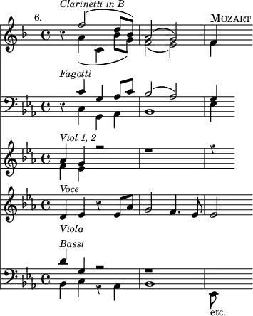 { \override Score.Rest #'style = #'classical
\key f \major \time 4/4 \mark \markup \small "6."
<< \clef treble
{ r4^\markup { \small \italic "Clarinetti in B" }
<< { f''2( d''8 bes') | a'2( g') | f'4^\markup { \smallCaps "Mozart" } }
\\ { a'4( c' bes'8 g') | f'2( e') | f'4 } >>
}
\new Staff
{ \clef bass \key ees \major
{ r4^\markup { \small \italic "Fagotti" }
<< { c'4 g aes8 c' | bes2( aes) | g4 }
\\ { c4 g, aes, | bes,1 | ees4 } >> } }
\new Staff
{ \clef treble \key ees \major
<< { aes'4^\markup { \small \italic "Viol 1, 2" } g' r2 | r1 | r4 }
\\ { f'4 ees' } >> }
\new Staff
{ \new Voice = "voce" \clef treble \key ees \major
{ d'4^\markup { \small \italic "Voce" } ees' r ees'8 aes' | g'2 f'4. ees'8 | ees'2 } }
\new Lyrics \lyricsto "voce" { sor -- rows, and ac -- quaint -- ed with grief }
\new Staff
{ \clef bass \key ees \major
<< { d'4^\markup { \small \italic { \column { Viola Bassi } } } g r2 | r1 }
\\ { bes,4 c r aes, | bes,1 | ees,8_\markup { \smaller "etc." } } >> }
>>
}