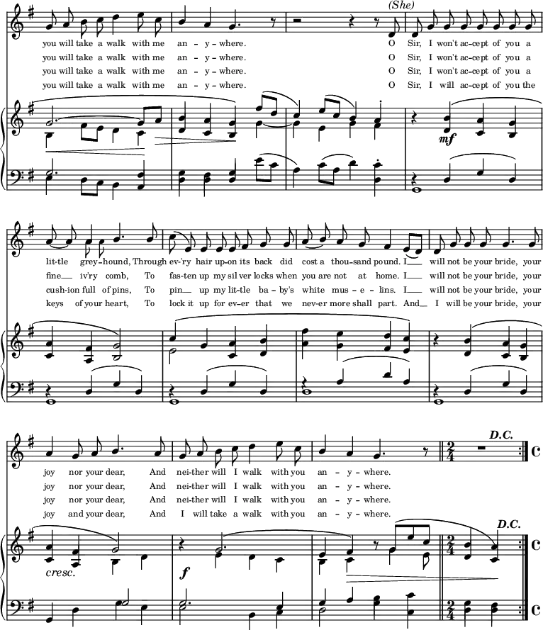 
  <<
    \omit Score.BarNumber
    \once \override Score.TimeSignature #'stencil = ##f
    \new Staff {
      << \new Voice = "Melody" \relative c'' {
        \autoBeamOff
        \stemUp
        \key g \major
        g8 a8 \stemDown b8 c8 d4 e8 c8 | \stemUp b4 a4 g4. r8 | r2 r4 r8 d8^\markup {\italic "(She)"} | d8 g8 g8 g8 g8 g8 g8 g8 | \break
        a8~ a8 a4 b4. b8 | \stemNeutral c8( e,8) \stemUp e8 e8 e8 fis8 g8 g8 | \slurDown a8( b8) a8 g8 fis4  e8([ d8]) | d8 g8 g8 g8 g4. g8 | \break
        a4 g8 a8 b4. a8 | g8 a8 \stemDown b8 c8 d4 e8 c8 | \stemUp b4 a4 g4. r8 \bar "||" \time 2/4 s8 \once \override Rest.stencil = #ly:text-interface::print \once \override Rest.text = \markup { \musicglyph #"rests.0" } d'4\rest^\markup {\bold \italic \halign #-2 "D.C."} s8 \bar ":|." \time 4/4 % Non-pretty trick used to force full rest look from scan while fitting 2/4
      }  \\ 
      \relative c'' {\stemDown \autoBeamOff \set fontSize = -2 
      s1 | s1 | s1 | s1 | \break
      s4 a8 a8 s2 | s1 | s1 | s1 | \break
      s1 | s1 | s1 | s2 
      }      >>
    }

      \new Lyrics \lyricsto "Melody" {
         \set fontSize = #-3
         {you will take a walk with me | an -- y -- where. | O | Sir, I won't ac -- cept of you a
         lit-tle grey -- hound, Through | ev-'ry hair up -- on its back did | "cost a" thou -- sand pound. I __ | will not be your bride, your
         joy nor your dear, And | nei -- ther will I walk with you | an -- y -- where.}
      }
      \new Lyrics \lyricsto "Melody" { 	
         \set fontSize = #-3
         {you will take a walk with me | an -- y -- where. | O | Sir, I won't ac -- cept of you a
         fine __ iv'ry comb, To | fas-ten up my sil -- ver locks when "you are" not at home. I __ | will not be your bride, your
         joy nor your dear, And | nei -- ther will I walk with you | an -- y -- where. }
      }
      \new Lyrics \lyricsto "Melody" {
         \set fontSize = #-3
         {you will take a walk with me | an -- y -- where. | O | Sir, I won't ac -- cept of you a
         cush-ion full "of pins," To | pin __ up my lit -- tle ba -- by's white mus -- e -- lins. I __ | will not be your bride, your
         joy nor your dear, And | nei -- ther will I walk with you | an -- y -- where.}
      }
      \new Lyrics \lyricsto "Melody" {
         \set fontSize = #-3
         {you will take a walk with me | an -- y -- where. | O | Sir, I will ac -- cept of you the
          keys "of your" heart, To | "lock it" up for ev -- er that we nev-er more shall part. And __ | I will be your bride, your
          joy and your dear, And | I will take a walk with you | an -- y -- where.}
      }
    \new PianoStaff <<
      \new Staff {
        \key g \major
        <<
        \new Voice = "One" \relative c'' {
          \voiceOne
          \stemUp
          \shape #'(( -4 . 0) (0 . 0) (0 . 0) (0 . 0) ) PhrasingSlur
          g2.\(~ g8 a8\decr | b4 a4 g4\!\) fis'8([ d8] | c4) e8([ c8] b4) a4-. | s4 b4\( a4 g4 | \break
          a4 fis4 g2\) | c4\( g4 a4 b4 | \stemDown fis'4 e4 \stemUp d4 c4\) | s4 b4\( a4 g4 | \break
          a4 fis4 g2\) | b4\rest g2.\( | e4 fis4\) b8\rest \shape #'(( 0 . 0) (0 . 0) (0 . 0) (-0.2 . -3) ) PhrasingSlur g8\([ e'8 c8] | \time 2/4 b4 a4\)^\markup {\bold \italic \halign #-1.5 "D.C."} |
        }
        \new Voice = "Two" \relative c' {
          \voiceTwo
          \override DynamicTextSpanner.dash-period = #-1
          \stemDown
          b4 \cr fis'8 e8 d4 c4\! | \stemUp d4 c4 b4 \stemDown g'4~ | g4 e4 g4 fis4 | b4\rest \stemUp d,4\mf c4 b4 | \break
          c4 a4 b2 | \stemDown e2 \stemUp c4 d4 | \stemDown a'4 g4 \stemUp fis4 e4 | b'4\rest d,4 c4 b4 | \break
          c4\cresc a4 \stemDown b4 d4 | s4\f e4 d4 c4 | b4 c4\decr s8 g'4 e8 | \time 2/4 \stemUp d4 c4\! | \time 4/4
        }
        >>
      }
      \new Staff {
        \clef "bass"
        \key g \major
        <<
        \new Voice = "Three" \relative c' {
          \voiceOne
          \stemUp
          g2. fis4 | \stemDown g4 fis4 \stemUp d4 \stemDown e'8([ c8] | a4) c8([ a8] d4) c4-. | d,4\rest \stemUp d4( g4 d4) | \break
          d4\rest d4( g4 d4) | d4\rest d4( g4 d4) | g4\rest a4( d4 a4) | d,4\rest d4( g4 d4) | \break
          g,4 s4 \once \override NoteColumn.force-hshift = #1.5 g'2 | g2. e4 | g4 a4 \stemDown b4 c4 | \time 2/4 g4 fis4 |
        }
        \new Voice = "Four" \relative c {
          \voiceTwo
          \stemDown
          e4 d8[ c8] b4 \stemUp a4 \stemDown | d4 d4 \stemUp g4 s4 | s2 s4 \stemDown d4 | g,1 | \break
          g1 | g1 | d'1 | g,1 | \break
          s4 d'4 g4 e4 | e2 b4 c4 | d2 g4 c,4 | \time 2/4  d4 d4 | \time 4/4
        }
        >>
      }
    >>
  >>
