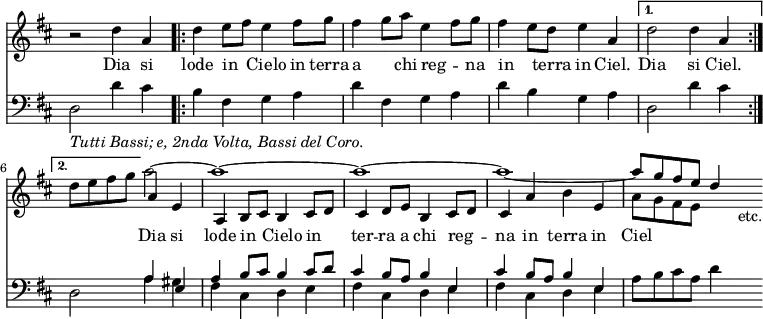 << \new Staff { \override Score.TimeSignature #'stencil = ##f \time 4/4 \key d \major << \new Voice = "sop" \relative d'' { r2 d4 a \repeat volta 2 { d e8 fis e4 fis8 g | fis4 g8 a e4 fis8 g | fis4 e8 d e4 a, } \alternative { { d2 d4 a } { d8 e fis g } } a2 ~ a1 ~ a ~ a ~ \stemUp a8 g fis e d4 }
\new Voice = "alt" \relative a' { s1 s s s s s2 a4 e a, b8 cis b4 cis8 d | cis4 d8 e b4 cis8 d | cis4 a' b e, | \stemDown a8 g fis e s4 s8_"etc." } >> }
\new Lyrics \lyricsto "sop" { Dia si lode in _ Cielo in terra a _ chi reg -- _ na in _ terra in Ciel. Dia si Ciel. }
\new Lyrics \lyricsto "alt" { Dia si lode in _ Cielo in _ ter -- ra a chi reg -- _ na in terra in Ciel }
\new Staff { \clef bass \key d \major << \new Voice \relative d { \stemDown d2_\markup { \italic { Tutti Bassi; e, 2nda Volta, Bassi del Coro. } } d'4 cis | b fis g a | d fis, g a | d b g a | d,2 d'4 cis | d,2 a'4 gis | fis cis d e | fis cis d e | fis cis d e | a8 b cis a d4 s8 }
\new Voice \relative a { \stemUp s1 s s s s s2 a4 e | a b8 cis b4 cis8 d | cis4 b8 a b4 e, | cis' b8 a b4 e, } >> } >>