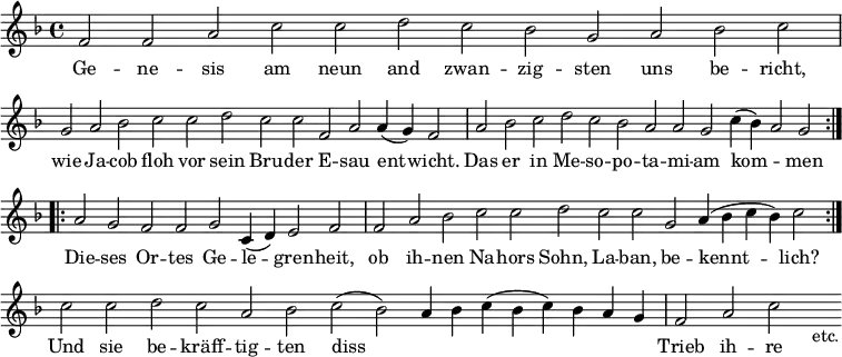 { \relative f' { \key f \major \time 4/4 \cadenzaOn
f2 f a c c d c bes g a bes c \bar "|"
g a bes c c d c c f, a a4( g) f2 \bar "|"
a bes c d c bes a a g c4( bes) a2 g \bar ":.|.:"
a g f f g c,4( d) e2 f \bar "|" f a
bes c c d c c g a4( bes c bes) c2 \bar ":|."
c c d c a bes c( bes) a4 bes c( bes c)
bes a g \bar "|" f2 a c s_"etc." }
\addlyrics {
Ge -- ne -- sis am neun and zwan -- zig -- sten uns be -- richt,
wie Ja -- cob floh vor sein Bru -- der E -- sau ent -- wicht.
Das er in Me -- so -- po -- ta -- mi -- am kom -- _ men
Die -- ses Or -- tes Ge -- le -- gren -- heit, ob ih --
nen Na -- hors Sohn, La -- ban, be -- kennt -- lich?
Und sie be -- kräff -- tig -- ten diss _ _ _ _ _ _
Trieb ih -- re } }
