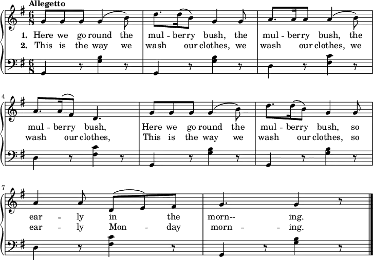 \new PianoStaff <<
\new Staff { \time 6/8 \key g \major \tempo "Allegetto" \relative c'' {
g8 g g g4\( b8\) | d8. d16\( b8\) g4 g8 | a8. a16 a8 a4\( b8\) | a8. a16^\( fis8\) d4. |
g8 g g g4\( b8\) | d8. d16\( b8\) g4 g8 | a4 a8 d,^(e) fis | g4. g4 r8 \bar "|."
} }
\addlyrics { \set stanza = #"1. " Here we go round the mul -- ber -- ry bush, the mul -- ber -- ry bush, the mul -- ber -- ry bush, Here we go round the mul -- ber -- ry bush, so ear -- ly in the morn-- ing.
}
\addlyrics { \set stanza = #"2. " This is the way we wash \skip 16 our clothes, we wash \skip 16 our clothes, we wash \skip 16 our clothes, This is the way we wash \skip 16 our clothes, so ear -- ly Mon -- day morn -- ing.
}
\new Staff { \clef bass \key g \major
g,4 r8 <b g>4 r8 | g,4 r8 <b g>4 r8 | d4 r8 <fis c'>4 r8 | d4 r8 <fis c'>4 r8 |
g,4 r8 <b g>4 r8 | g,4 r8 <b g>4 r8 | d4 r8 <fis c'>4 r8 | g,4 r8 <b g>4 r8 |
} >>
\layout
{
line-width = 18\cm
}