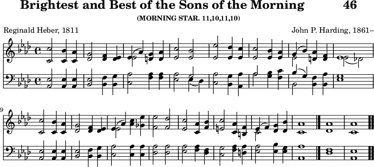 \version "2.16.2"
\header { tagline = ##f title = \markup { "Brightest and Best of the Sons of the Morning" " " "46" } subsubtitle = "(MORNING STAR. 11,10,11,10)" composer = "John P. Harding, 1861–" poet = "Reginald Heber, 1811" }
\score { << << \new Staff { \key aes \major \time 4/4 \relative c'' {
<c c,>2 <bes c,>4 <aes c,> |
<g des>2 <f des>4 <ees des> |
<< { ees4( aes) } \\ { ees2 } >> <g d>4 <aes d,> |
<c ees,>2 <bes ees,> | % end of line 1
<ees ees,>2 <des ees,>4 <c ees,> |
q2 <bes ees,>4 <aes ees> |
<< { g( bes) } \\ { ees,2 } >> <aes d,>4 <f d> |
<< { ees1 } \\ { ees2_( des!) } >> %end of line 2
<c' c,>2 <bes c,>4 <aes c,> |
<g des>2 <f des>4 <ees des> |
<< { ees( aes) } \\ { ees2 } >> <aes c>4 <ges ees'> |
<f ees'>2 <f des'> | % end of line 3
<ees c'> <c aes'>4 <f bes> |
<e c'>2 <aes c,>4 <f b,> |
<< { ees4( f) } \\ { c2 } >> <g' des>4 <bes des,> |
<aes c,>1 \bar "|."
<aes des,> <aes c,> \bar ".." } }
\new Staff { \clef bass \key aes \major \relative a, {
<aes ees'>2 q4 q | <bes ees>2 <bes f'>4 <bes g'> |
<c aes'>2 <f aes>4 q |
<ees aes>2 << { g2 } \\ { ees4( des) } >> % end of line 1
<c aes'>2 <bes g'>4 <aes aes'> |
<< { aes'2 } \\ { aes } >> <g bes>4 <f c'> |
<< { bes( g) } \\ { bes,2 } >> <bes f'>4 <bes aes'> |
<ees g>1 % end of line 2
<aes, ees'>2 q4 q | <bes ees>2 <bes f'>4 <bes g'> |
<c aes'>2 q4 q | <des aes'>2 q | %end of line 3
<ees aes> <f aes>4 <des f> |
<c g'>2 <f aes>4 <d aes'> |
<ees aes>2 <ees bes'>4 <ees g> | <aes aes,>1 |
<f des> <ees aes,> } } >> >>
\layout { indent = #0 }
\midi { \tempo 4 = 126 } }