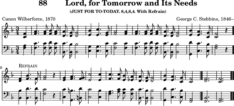 \version "2.16.2" 
\header { tagline = ##f title = \markup { "88" "       " "Lord, for Tomorrow and Its Needs" } subsubtitle = "(JUST FOR TO-TODAY. 8,4,8,4. With Refrain)" composer = "George C. Stebbins, 1846–" poet = "Canon Wilberforce, 1870" }
\score { << << \new Staff { \key f \major \time 3/4 \partial 4 \relative f' { \autoBeamOff
  <f c>4 | <a f>4. q8 <bes f> <a f> | <a d,>8. <g d>16 q2 |
  <bes e,>4 <c e,>4. <g e>8 | <a f>2 q4 | q4. q8 %end line 1
  <bes f> <a f> | <a d,>8. <g d>16 q2 |
  <bes e,>4 <a e>4. <g c,>8 | <f c>2 r4 |
  <f d>^\markup \caps "Refrain" <bes f>4. << { f8 } \\ { f8 } >> |
  <a f>2 r4 | %end line 2
  <g e>4 <a f>4. <g f>8 | <c e,>2 q4 | <c f,>4. q8 <bes e,> <a ees> |
  <a d,>8. <g d>16 q2 | <bes e,>4 <a e>4. <g c,>8 | <f c>2 \bar "|."
  \cadenzaOn <f d>2. \bar "|" <f c> \bar ".." } }
\new Staff { \clef bass \key f \major \relative f { \autoBeamOff
  <f a>4 | <f c'>4. q8 <f d'> <f c'> | <bes, c'>8. <bes bes'>16 q2 |
  <c g'>4 q4. <c c'>8 | <f c'>2 q4 | q4. q8 %end line 1
  <f d'> <f c'> | <bes, c'>8. <bes bes'>16 q2 |
  <g d''>4 <c c'>4. <c bes'>8 | <f a>2 r4 \bar "."
  <bes, bes'>4 <bes d'>4. q8 | <f' c'>2 r4 |
  <c c'>4 <g b'>4. <b d'>8 | <c c'>2 <c bes'>4 |
  <f a>4. <a c>8 <g c> <f c'> | <bes, c'>8. <bes bes'>16 q2 |
  <g d''>4 <c c'>4. <c bes'>8 | <a f>2
  \cadenzaOn <f bes>2. <f a> } }  >> >>
\layout { indent = #0 }
\midi { \tempo 4 = 110 } }
