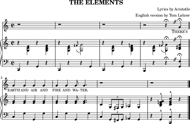 
\header {
  title = "THE ELEMENTS"
  composer = "Lyrics by Aristotle"
  arranger = "English version by Tom Lehrer"
  tagline = "" % no footer
}
\score { { <<
{ \new Staff <<
      \relative c'' {
        \language "english"
        \time 2/2
        \set Score.tempoHideNote = ##t \tempo 4 = 260
        \set Staff.midiInstrument = #"lead 6 (voice)"
        \override BreathingSign.text = \markup {
          \musicglyph "scripts.caesura.straight"
        }
        r1 |
        r |
        r |
        r2 r4 \fermata \breathe g \fermata \bar "||"
        g g g g |
        g g g8 g4. |
        r1 |
        r1 \bar "|."
      }
      \addlyrics {
        \markup{\caps There's} \markup{\caps earth} \markup{\caps and} \markup{\caps air} \markup{\caps and} \markup{\caps fire} \markup{\caps and} \markup{\caps wa-} \markup{\caps ter.}
      }
  { \new PianoStaff <<
    { \new Staff <<
      \relative c' {
        \language "english"
        \set Staff.midiInstrument = "piano"
        \override BreathingSign.text = \markup {
          \musicglyph "scripts.caesura.straight"
        }
        r4 \stemDown <e c g> r <f d b g> |
        r <e c g> \grace{fs8( } <g g,>2) |
        r4 <e c g> r <f! d b g> |
        r <e c g> \grace{fs8( } <g g,>4) \fermata \breathe \stemUp <g ds b> \fermata ||
        <g e> <g e> <g e> <g e> |
        <g e> <g e> <g e>8 <g e>4. |
        c,4 \times 2/3 {g8 fs g} af4 g |
        r <g' f! d b>^^ <c g e c>^^ r ||
      }
    >> }
    { \new Staff <<
      \relative c {
        \language "english"
        \set Staff.midiInstrument = "piano"
        \clef bass
        \override BreathingSign.text = \markup {
          \musicglyph "scripts.caesura.straight"
        }
        c,4 r g' r |
        c, r r g' |
        c, r g' r |
        b, r r \fermata \breathe <g' f'> \fermata ||
        c g' g, g' |
        c, g' g, g' |
        c, \times 2/3 {g8 fs g} af4 g |
        r g^^ <c, c'>^^ r ||
      }
    >> }
  >> }
>> }
>> }
\layout {
  indent=0
}
\midi { }
}

