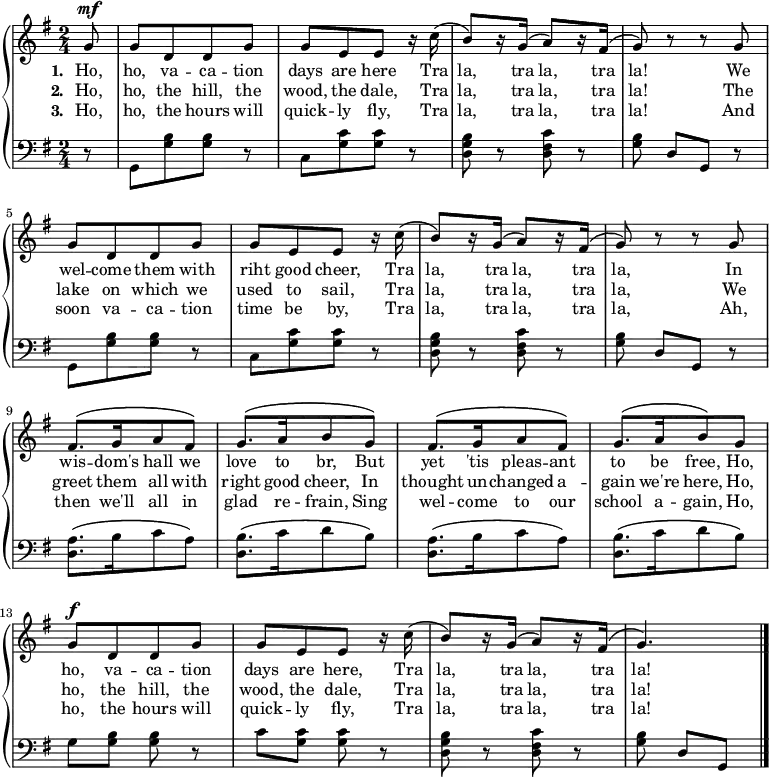 
\new PianoStaff <<
\new Staff << {\time 2/4 \key g \major \dynamicUp \phrasingSlurUp \partial 8 \relative c'' {
  g8\mf \repeat unfold 2 {g [d d g] | [g e e] r16 c'\( | [b8\) r16 g]\( a8\) [r16 fis]\( g8\) r r g}
  [fis8.\( g16 a8 fis]\) | [g8.\( a16 b8 g]\) | [fis8.\( g16 a8 fis]\) | [g8.\( a16 b8\) g]
  g\f [d d g] | [g e e] r16 c'\( | [b8\) r16 g]\( a8\) [r16 fis]\( g4.\) \bar "|."
} }
\addlyrics { \set stanza = "1. " Ho, ho, va -- ca -- tion days are here Tra la, tra la, tra la! We wel -- come them with riht good cheer, Tra la, tra la, tra la, In wis -- dom's hall we love to br, But yet 'tis pleas -- ant to be free, Ho, ho, va -- ca -- tion days are here, Tra la, tra la, tra la!}
\addlyrics { \set stanza = "2. " Ho, ho, the hill, the wood, the dale, Tra la, tra la, tra la! The lake on which we used to sail, Tra la, tra la, tra la, We greet them all with right good cheer, In thought un -- changed a -- gain we're here, Ho, ho, the hill, the wood, the dale, Tra la, tra la, tra la!}
\addlyrics { \set stanza = "3. " Ho, ho, the hours will quick -- ly fly, Tra la, tra la, tra la! And soon va -- ca -- tion time be by, Tra la, tra la, tra la, Ah, then we'll all in glad re -- frain, Sing wel -- come to our school a -- gain, Ho, ho, the hours will quick -- ly fly, Tra la, tra la, tra la!} >>
\new Staff { \clef bass \key g \major \relative c {
r8 \repeat unfold 2 {[g8 <g' b> q] r | [c, <g' c> q] r | <d g b> r <d fis c'> r | <g b> d [g,] r}
\repeat unfold 2 {[<d' a'>8.\( b'16 c8 a]\) | [<d, b'>8.\( c'16 d8 b]\)}
g <g b> q r | c <g c> q r | <d g b> r <d fis c'> r | <g b> d [g,]
} } >>
