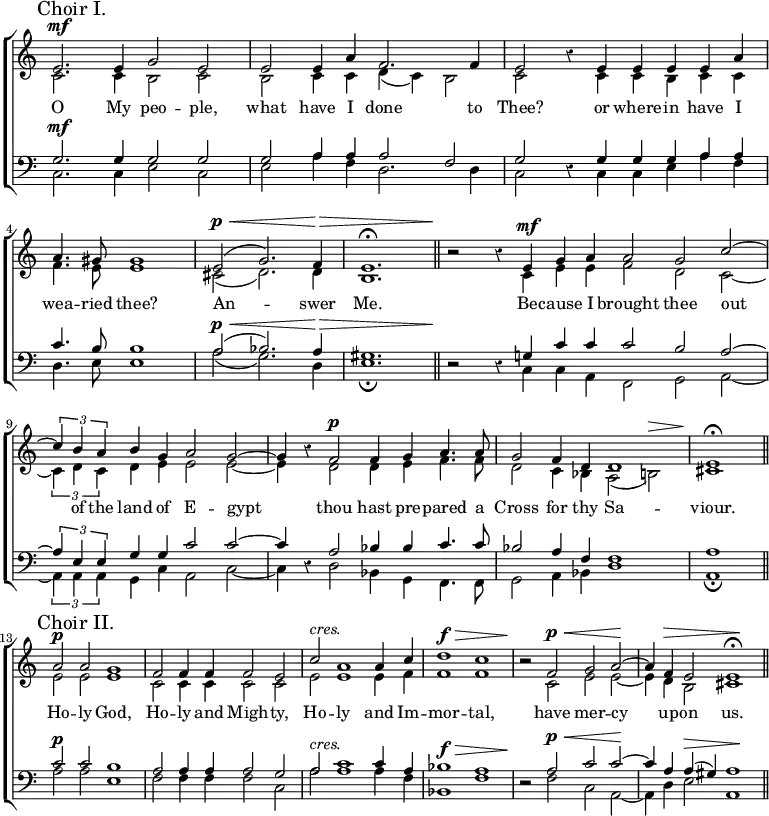 \new ChoirStaff << \override Score.Rest #'style = #'classical \override Score.TimeSignature #'stencil = ##f
\new Staff << \mark \markup "Choir I." \time 4/2
\new Voice = "Sop" \relative e' { \stemUp e2.^\mf e4 g2 e |
e e4 a f2. f4 | e2 r4 e e e e a |
\time 3/2 a4. gis8 gis1 |
e2^(^\p^\< g2.) f4\> e1.^\fermata \bar "||"
\time 4/2 r2\! r4 e^\mf g a | \time 3/2 a2 g c ^~ |
\time 4/2 \tuplet 3/2 { c4 b a } b g a2 g ^~ |
g4 r f2^\p f4 g a4. a8 |
g2 f4 d d1 | \time 2/2 e\fermata \bar "||" \break
\time 4/2 \mark \markup "Choir II." a2^\p a g1 |
f2 f4 f f2 e | c'^\markup \italic "cres." a1 a4 c |
d1^\f^\> c | r2\! f,^\p^\< g a\! ^~ |
a4 f^\> e2 e1\!^\fermata \bar "||" }
\new Voice = "Alt" \relative c' { \stemDown c2. c4 b2 c |
b c4 c d_( c) b2 | c s4 c c b c c |
f4. e8 e1 | cis2_( d2.) d4 b1. |
s2 s4 c e e | f2 d c _~ |
\tuplet 3/2 { c4 d c } d e e2 e _~ | e4 s d2 d4 e f4. f8 |
d2 c4 bes a2_( b)^\> | cis1\!
e2 e e1 | c2 c4 c c2 c | e e1 e4 f | f1 f |
r2 c e e _~ | e4 d b2 cis1 } >>
\new Lyrics \lyricsto "Sop" { O My peo -- ple, what have I done to Thee? or where -- in have I wea -- ried thee? An -- swer Me. Be -- cause I brought thee out of the land of E -- gypt thou hast pre -- pared a Cross for thy Sa -- viour. Ho -- ly God, Ho -- ly and Migh -- ty, Ho -- ly and Im -- mor -- tal, have mer -- cy up -- on us. }
\new Staff << \clef bass
\new Voice = "Ten" \relative g { \stemUp g2.^\mf g4 g2 g |
g a4 a a2 f | g r4 g g g a a |
c4. b8 b1 | a2^\p^\<^( bes2.) a4\> gis1. |
r2\! r4 g! c c | c2 b a ^~ |
\tuplet 3/2 { a4 e e } g g c2 c ^~ | c4 r a2 bes4 bes c4. c8 |
bes2 a4 f << { f1 } \\ { s2 s^\> } >> | a1\! |
c2^\p c b1 | a2 a4 a a2 g |
a^\markup \italic "cres." c1 c4 a |
bes1^\f^\> a | r2\! a2^\p^\< c c\! ^~ |
c4 a a^(^\> gis) a1\! }
\new Voice = "Bass" \relative c { \stemDown c2. c4 e2 c |
e a4 f d2. d4 | c2 s4 c c e a f |
d4. e8 e1 | a2_( g2.) d4 e1._\fermata |
s2 s4 c c a | f2 g a _~ |
\tuplet 3/2 { a4 a a } g c a2 c _~ | c4 s d2 bes4 g f4. f8 |
g2 a4 bes d1 | a_\fermata |
a'2 a e1 | f2 f4 f f2 c | a'2 a1 a4 f | bes,1 f' |
r2 f c a _~ | a4 d e2 a,1 } >> >>