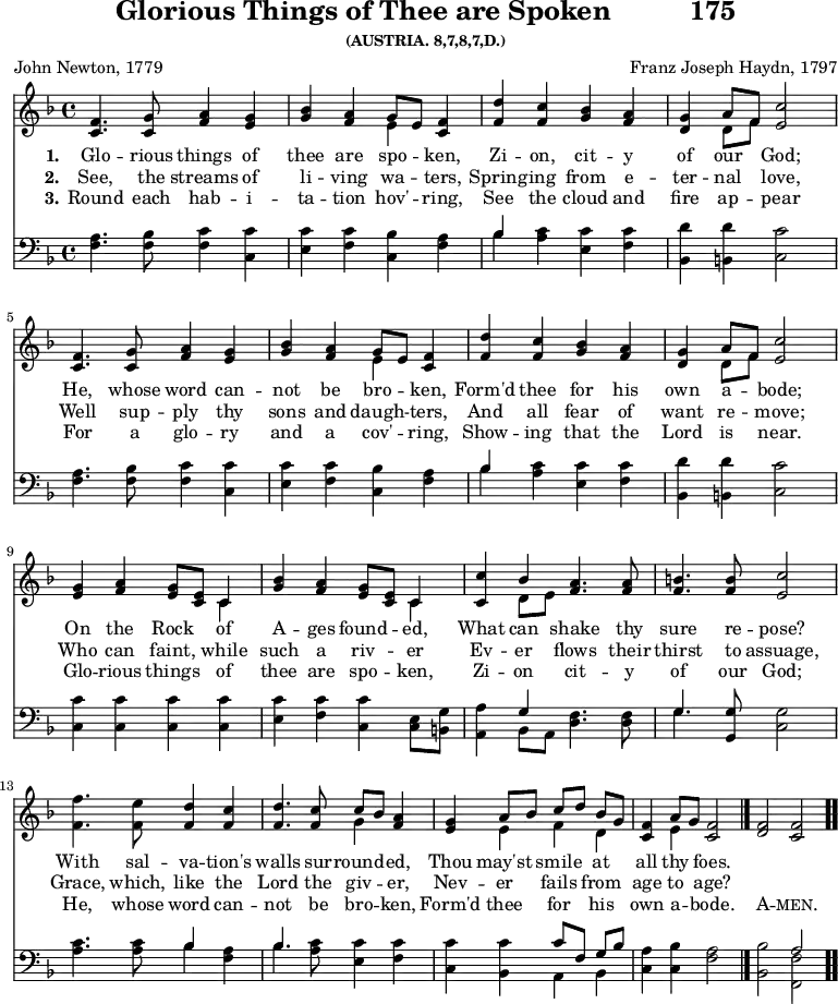
\version "2.16.2" 
\header { tagline = ##f title = \markup { "Glorious Things of Thee are Spoken" "         " "175" } subsubtitle = "(AUSTRIA. 8,7,8,7,D.)" composer = "Franz Joseph Haydn, 1797" poet = "John Newton, 1779" }
\score { << << \new Staff \with {midiInstrument = #"oboe"} { \key f \major \time 4/4 \relative c' {
  \repeat unfold 2 { <f c>4. <g c,>8 <a f>4 <g e> | 
  <bes g> <a f> << { g8 [ e ] } \\ { e4 } >> <f c>4 | 
  <d' f,> <c f,> <bes g> <a f> |
  <g d> << { a8 [ f ] } \\ { d8 [ f ] } >> <c' e,>2  \break }
  <g e>4 <a f> <g e>8 <e c> << { c4 } \\ { c4 } >> |
  <bes' g>4 <a f> <g e>8 <e c> << { c4 } \\ { c4 } >> |
  <c c'>4 << { bes'4 } \\ { d,8 e } >> <a f>4. <a f>8 |
  <b f>4. <b f>8 <c e,>2 | \break
  <f f,>4. <e f,>8 <d f,>4 <c f,> | \noBreak
  <d f,>4. <c f,>8 << { c8 [ bes ] } \\ { g4 } >> <a f>4 | \noBreak
  <g e> << { a8 [ bes ] c [ d ] bes [ g ] } \\ { e4 f d } >> | \noBreak
  <f c>4 << { a8 g } \\ { e4 } >> <f c>2 \bar "|." \noBreak
  <f d> <f c> \bar ".." } }
\new Lyrics \lyricmode {
\set stanza = #"1."
Glo4. -- rious8 things4 of thee are spo -- ken,
Zi -- on, cit -- y of our God;2
He,4. whose8 word4 can -- not be bro -- ken,
Form'd thee for his own a -- bode;2
On4 the Rock of A -- ges found -- ed, 
What can shake4. thy8 sure4. re8 -- pose?2
With4. sal8 -- va4 -- tion's walls4. sur8 -- round4 -- ed,
Thou may'st smile at all thy foes.2
}
\new Lyrics \lyricmode {
\set stanza = #"2."
See,4. the8 streams4 of li -- ving wa -- ters, 
Spring -- ing from e -- ter -- nal love,2 
Well4. sup8 -- ply4 thy sons and daugh -- ters,
And all fear of want re -- move;2
Who4 can faint, while such a riv -- er
Ev -- er flows4. their8 thirst4. to8 assuage,2
Grace,4. which,8 like4 the Lord4. the8 giv4 -- er,
Nev -- er fails from age to age?2
} 
\new Lyrics \lyricmode {
\set stanza = #"3."
Round4. each8 hab4 -- i -- ta -- tion hov' -- ring,
See the cloud and fire ap -- pear2
For4. a8 glo4 -- ry and a cov' -- ring,
Show -- ing that the Lord is near.2
Glo4 -- rious things of thee are spo -- ken,
Zi -- on cit4. -- y8 of4. our8 God;2
He,4. whose8 word4 can -- not4. be8 bro4 -- ken,
Form'd thee for his own a -- bode.2
\markup\smallCaps {A} -- \markup\smallCaps {men.} 
}
\new Staff \with {midiInstrument = #"oboe"} { \clef bass \key f \major \relative c {
  \repeat unfold 2 { <f a>4. <f bes>8 <f c'>4 <c c'> |
  <e c'> <f c'> <c bes'> <f a> |
  << { bes4 } \\ { bes4} >> <a c>4 <e c'> <f c'> |
  <bes, d'> <b d'> <c c'>2 }
  <c c'>4 <c c'> <c c'> <c c'> |
  <e c'> <f c'> <c c'> <c e>8 <b g'> |
  <a a'>4 << { g'4 } \\ { bes, 8 a } >> <d f>4. <d f>8 |
  << { g4. } \\ { g4. } >> <g, g'>8 <c g'>2 |
  <a' c>4. <a c>8 << { bes4 } \\ { bes4 } >> <f a>4 |
  << { bes4. } \\ { bes4. } >> <a c>8 <e c'>4 <f c'> |
  <c c'> <bes c'> << { c'8 [ f, ] g [ bes ] } \\ { a,4 bes } >> |
  <c a'>4 <c bes'> <f a>2 |
  <bes, bes'> << { a'2 } \\ { <f, f'>2 } >> } } 
  >> >>
\layout { indent = #0 }
\midi { \tempo 4 = 72 } }
