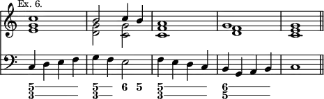 { << \new Staff \relative c'' { \mark \markup \small "Ex. 6." \override Score.TimeSignature #'stencil = ##f
<< { c1 | b2 c4 b | a1 | g | g \bar "||" } \\
{ <g e> <g d>2 <g c,> <f c>1 <f d> <e c> } >> }
\new Staff { \clef bass
c4 d e f | g f e2 | f4 e d c | b, g, a, b, | c1 }
\figures { \bassFigureExtendersOn
<5 3>4 q q q | <5\! 3\!> <5 3> <6> <5> | <5\! 3> <5 3> q q |
<6 5\!> <6 5> q q } >> }