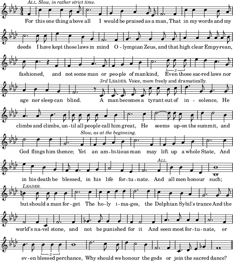 \relative f' {
\set Staff.midiInstrument = "cello"
\clef treble
\key aes \major \time 4/4
\numericTimeSignature
\override Score.BarNumber #'break-visibility = #'#(#f #f #f)
\partial 4
{ \autoBeamOff
f4^\markup { \italic { \smallCaps All. Slow, in rather strict time. } } c' c c bes8 aes c2. f,4 g bes aes g8 ees f2. f4
c' c c bes8 aes c2. c8 c ees4 c bes g f2. f4
g4. g8 g4 g8 g aes4 aes aes8 aes aes bes c c4. r4 f,4 f g aes4. f8
f4 g aes bes c2. \times 2/3 { des8 des des } ees4 des c4. g8 aes4 bes aes g f2. r8 %end of score from previous page
c8^\markup { \italic 3rd \smallCaps Leader. Voice, more freely and dramatically. } c8. c16 des8 c c' c bes c des4. g,8 g4. g8 aes4. aes8 bes4. bes8
bes bes bes bes aes4 bes c2. c4 des2 ~ des8 des c bes des4 des2 bes4
des2 des4 des g,2. f4^\markup { \italic { Slow, as at the beginning. } } f g aes bes c2. f,4 f g aes bes
c2. c4 ees c bes g f8 f4. f4 g aes2 f4 ees f2. f4^\markup { \italic \smallCaps All. }
bes bes f des <bes bes'>1 b'4^\markup { \italic \smallCaps Leader. } b8 b b4 b4 c2. c4
c c des des des2. des4 c bes bes aes g2. g8 g
f2 f4 c f2. f4 ges4. ges8 ges4 ges f f2 f4
aes4. aes8 aes4 aes aes2. f4 bes4. bes8 \times 2/3 { bes4 bes bes } bes1
des2. c8 bes des4 c2 bes4 f2. f4 c4. des8 ees4 ges f1 \bar "||" }
\addlyrics {
For this one thing a -- bove all I would be praised as a man, That
in my words and my deeds I have kept those laws in mind O --
lym -- pian Zeus, and that high clear Em -- py -- re -- an, fash -- ioned, and not some man or
peo -- ple of man -- kind, Ev -- en those sac -- red laws nor age nor sleep can blind. %end of lyrics from previous page
A man be -- comes a ty -- rant out of in -- so -- lence, He climbs and climbs, un --
til all peo -- ple call him great, He seems _ up-on the sum -- mit, and
God flings him thence; Yet an am -- bi -- tious man may lift up a whole
State, And in his death be bles -- sed, in his life for -- tu -- nate. And
all men hon -- our such; but should a man for -- get The
ho -- ly i -- ma -- ges, the Del -- phian Sy -- bil's trance And the
world’s na -- vel stone, and not be pun -- ished for it And
seen most for -- tu -- nate, or ev -- en bless -- ed per -- chance,
Why should we hon -- our the gods or join the sa -- cred dance?
}
}