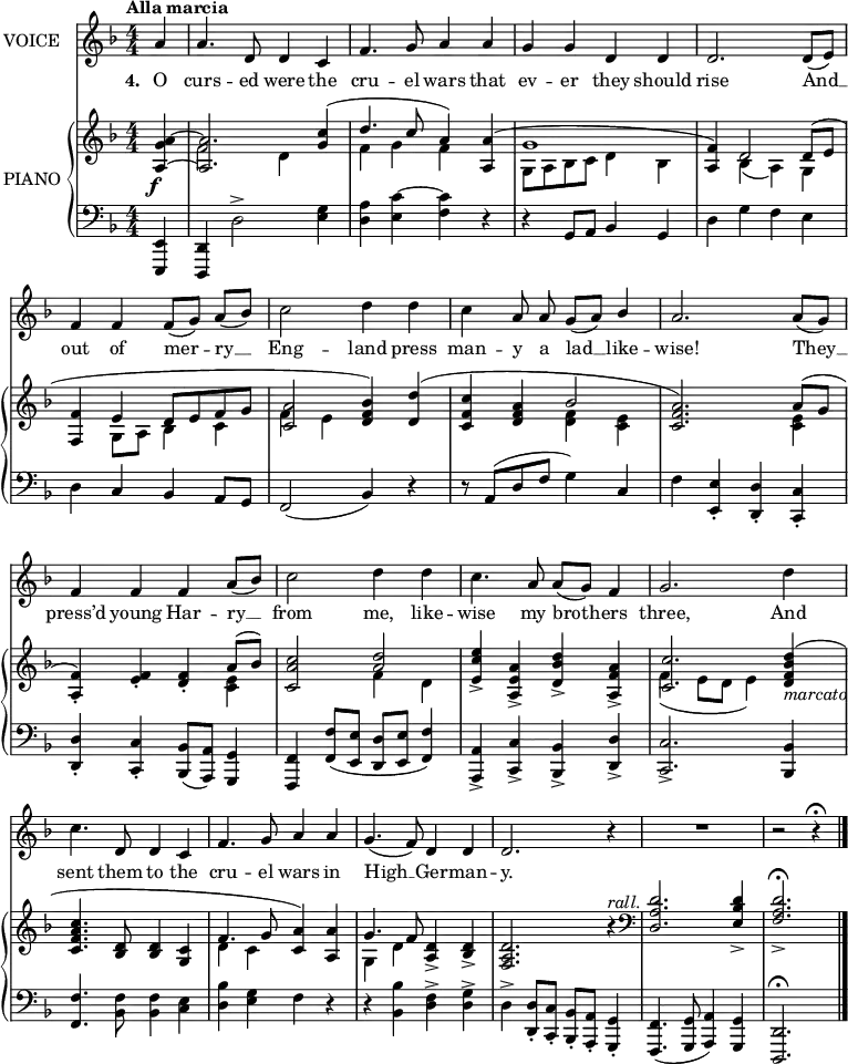 
music = {
    \language "english"
    { \new Staff \with { instrumentName = "VOICE" } <<
        \omit Score.BarNumber
                \set Staff.midiInstrument = "violin"
                % melody, main voice
                { \new Voice <<
                    \relative d' {
                        \autoBeamOff
                        \mergeDifferentlyDottedOn
                        \dynamicUp
                        \slurDown \tieDown
                        \stemUp
                        \override DynamicTextSpanner.dash-period = #-1
                        \override DynamicText.self-alignment-X = #1.5
                        \tempo "Alla marcia"
                        \set Score.tempoHideNote = ##t \tempo 4 = 200
                        \clef treble \key d \minor
                        \time 4/4
                        \numericTimeSignature
                        
                        \partial 4
                        % page 129, line 1
                        \stemUp a'4 |
                        a4. d,8 d4 c |
                        f4. g8 a4 a |
                        g g d d |
                        d2. d8([ e]) |
                        
                        % page 129, line 2
                        f4 f \slurDown f8([ g]) a([ bf]) |
                        \stemDown c2 d4 d |
                        c \stemUp a8 a g([ a]) bf4 |
                        a2. a8([ g]) |
                        
                        % page 129, line 3
                        f4 f f a8([ bf]) |
                        \stemDown c2 d4 d |
                        c4. \stemUp a8 a([ g]) f4 |
                        g2. \stemDown d'4 |
                        c4. \stemUp d,8 d4 c |
                        
                        % page 129, line 4
                        f4. g8 a4 a |
                        g4.( f8) d4 d |
                        d2. r4 |
                        R1 |
                        r2 r4 \fermata \bar "|."
                    }
                    % lyrics, stanzas 1, 2 and 4
                    \new Lyrics \with { associatedVoice = "VOICE" } { \lyricmode {
                        % page 129
                        \set stanza = #"4. "
                        O4 curs4. -- ed8 were4 the4 cru4. -- el8 wars4 that4 ev4 -- er4 they4 should4 rise2.
                        And8 __8 out4 of4 mer4 -- ry8 __8 Eng2 -- land4 press4 man4 -- y8 a8 lad8 __8 like4 -- wise!2.
                        They8 __8 press’d4 young4 Har4 -- ry8 __8 from2 me,4 like4 -- wise4. my8 broth4 -- ers4 three,2.
                        And4 sent4. them8 to4 the4 cru4. -- el8 wars4 in4 High4. __8 Ger4 -- man4 -- y.2.
                    } }
                >> }
        { \new PianoStaff \with { instrumentName = "PIANO" } <<
            { \new Staff <<
                \set Staff.midiInstrument = "piano"
                % piano, treble clef, voice 1
                { \new Voice <<
                    \relative bf {
                        \mergeDifferentlyDottedOn
                        \dynamicDown
                        \override DynamicTextSpanner.dash-period = #-1
                        \override DynamicText.self-alignment-X = #1.5
                        \clef treble \key d \minor
                        \time 4/4
                        \numericTimeSignature
                        
                        \partial 4
                        % page 129, line 1
                        \stemUp \tieUp <a' g a,>4 \f ~ |
                        <a a,>2. \slurUp <c g>4( d4. c8 a4) <a a,>( |
                        g1 |
                        <f a,>4) d2 d8( e |
                        
                        % page 129, line 2
                        <f f,>4 e d8[ e f g] |
                        <a c,>2 <bf f d>4) <d d,>( |
                        <c f, c> <a f d> bf2 |
                        <a f c>2.) a8( g |
                        
                        % page 129, line 3
                        <f a,>4-.) <f e>-. <f d>-. a8( bf) |
                        <c a c,>2 <d a> |
                        <e c e,>4-> <a, e a,>-> <d bf d,>-> <a f a,>-> |
                        <c c,>2. <d bf f d>4 -\markup{\italic{marcato}} ( |
                        <c a f c>4. <d, bf>8 <d bf>4 <c g> |
                        
                        % page 129, line 4
                        f4. g8 <a c,>4) <a a,> |
                        g4. f8 <d a>4-> <d bf>-> |
                        <d a f>2. \dynamicUp ^\markup{\italic{rall.}} r4 |
                        \clef bass
                        <d a d,>2. <d bf e,>4-> |
                        <d a f>2.-> \fermata ||
                    }
                >> }
                % piano, treble clef, voice 2
                { \new Voice <<
                    \relative d' {
                        \mergeDifferentlyDottedOn
                        \clef treble \key d \minor
                        \time 4/4
                        \numericTimeSignature
                        
                        \partial 4
                        % page 129, line 1
                        s4 |
                        \stemDown f2 d4 s |
                        f g f s |
                        g,8[ a bf c] d4 bf |
                        s \slurDown bf( a) g |
                        
                        % page 129, line 2
                        s g8 a bf4 c |
                        f e s2 |
                        s <f d>4 <e c> |
                        s2. <e c>4 |
                        
                        % page 129, line 3
                        s2. <e c>4 |
                        s2 f4 d |
                        s1 |
                        f4( e8 d e4) s |
                        s1 |
                        
                        % page 129, line 4
                        d4 c s2 |
                        g4 d' s2 |
                        s1 |
                        s |
                        s2. ||
                    }
                >> }
            >> }
            { \new Staff <<
                \set Staff.midiInstrument = "piano"
                % piano, bass clef, voice 1
                { \new Voice <<
                    \relative f, {
                        \mergeDifferentlyDottedOn
                        \dynamicUp
                        \clef bass \key d \minor
                        \time 4/4
                        \numericTimeSignature
                        
                        \partial 4
                        % page 129, line 1
                        \stemUp <e e,>4 |
                        <d d,> \stemDown d'2-> <g e>4 |
                        <a d,> \tieUp <c e,> ~ <c f,> r |
                        r \stemUp g,8 a bf4 g |
                        \stemDown d' g f e |
                        
                        % page 129, line 2
                        d \stemUp c bf a8 g |
                        \slurDown f2( bf4) r |
                        r8 \slurUp a( d f \stemDown g4) \stemUp c, |
                        \stemDown f \stemUp <e e,>-. <d d,>-. <c c,>-. |
                        
                        % page 129, line 3
                        <d d,>-. <c c,>-. \slurDown <bf bf,>8( <a a,>) <g g,>4 |
                        <f f,> <f' f,>8( <e e,> <d d,> <e e,> <f f,>4) |
                        <a, a,>-> <c c,>-> <bf bf,>-> <d d,>-> |
                        <c c,>2.-> <bf bf,>4 |
                        <f' f,>4. \stemDown <f bf,>8 <f bf,>4 <e c> |
                        
                        % page 129, line 4
                        <bf' d,> <g e> f r |
                        r <bf bf,> <f d>-> <g d>-> |
                        d-> \stemUp <d d,>8-. <c c,>-. <bf bf,>-. <a a,>-. <g g,>4-. |
                        <f f,>4.( <g g,>8 <a a,>4) <g g,> |
                        <d d,>2. \fermata ||
                    }
                >> }
            >> }
        >> }
    >> }
}
\header {
    tagline = "" % no footer
}
\score {
  \music
  \layout {
    \context {
      \Staff
      \consists Measure_spanner_engraver
    }
  }
}
\score {
  \unfoldRepeats {
    \music
  }
  \midi { }
}
