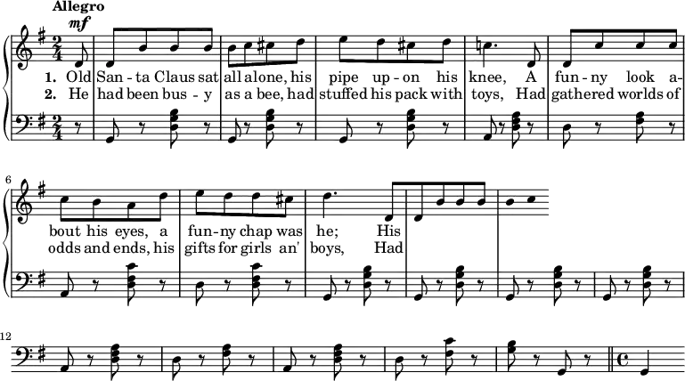 
\new PianoStaff <<
\new Staff << { \time 2/4 \key g \major \dynamicUp \phrasingSlurUp \tempo"Allegro" \partial 8 \relative c' {
d8\mf d [b' b b] | [b c cis d] | [e d cis d] | c!4. d,8 |
[d c' c c] | [c b a d] | [e d d cis] | d4. d,8
[d b' b b] | [b c 
 } }
\addlyrics { \set stanza = "1. " Old San -- ta Claus sat all a -- lone, his pipe up -- on his knee, A fun -- ny look a -- bout his eyes, a fun -- ny chap was he; His}
\addlyrics { \set stanza = "2. " He had been bus -- y as a bee, had stuffed his pack with toys, Had gath -- ered worlds of odds and ends, his gifts for girls an' boys, Had} >>
\new Staff { \clef bass \key g \major \relative c {
r8 \repeat unfold 3 {g r <d' g b> r} | a r <d fis a> r |
d r <fis a> r | a, r <d fis c'> r | d r q r | 
\repeat unfold 4 {g, r <d' g b> r} |a r <d fis a> r |
d r <fis a> r | a, r <d fis a> r | d r <fis c'> r | <g b> r g, r | \bar "||" \time 4/4
g4
} } >>
