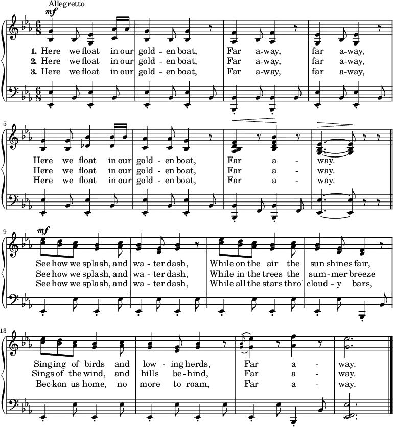 
\new PianoStaff <<
  \context Staff = "1" <<
    \context Voice = "PartPOneVoiceOne" {
    \relative bes {
      \clef "treble" \time 6/8 \key es \major |
      \stemUp <bes g'>4 ^ "" ^\mf ^ "Allegretto" \stemUp bes8 \stemUp <g es'>4 \stemUp <c as'>16 \stemUp as' |
      \stemUp <bes, g'>4 \stemUp bes8 \stemUp <bes g'>4 b'8 \rest |
      \stemUp <as, f'>4 \stemUp bes8 \stemUp <as f'>4 b'8 \rest |
      \stemUp <g, es'>4 \stemUp bes8 \stemUp <g es'>4 b'8 \rest | \break
      \stemUp <bes, g'>4 \stemUp <bes g'>8 \stemUp <des bes'>4 \stemUp <des bes'>16 \stemUp bes' |
      \stemUp <c, as'>4 \stemUp <c as'>8 \stemUp <bes g'>4 b'8 \rest |
      \stemUp <as, bes d f>4 ^\< b'8 \rest \stemUp <bes, d f bes>4 -\! b'8 \rest |
      \stemUp <g, bes es>4. ~ ~ ~ ^\> \stemUp <g bes es>8 -\! b' \rest b \rest \bar "||" \break
      \stemDown <c es>8 ^\mf \stemDown <bes d> \stemDown <as c> \stemUp <g bes>4 \stemDown <as c>8 |
      \stemUp <g bes>4 \stemUp <es g>8 \stemUp <g bes>4 b8 \rest |
      \stemDown <c es>8 \stemDown <bes d> \stemDown <as c> \stemUp <g bes>4 \stemDown <as c>8 |
      \stemUp <g bes>4 \stemUp <es g>8 \stemUp <d f>4 b'8 \rest | \break
      \stemDown <c es>8 \stemDown <bes d> \stemDown <as c> \stemUp <g bes>4 \stemDown <as c>8 |
      \stemUp <g bes>4 \stemUp <es g>8 \stemUp <g bes>4 b8 \rest |
      \grace { \stemUp <g bes>8 (\( } \stemDown <g es'>4 \)) b8 \rest \stemDown <as f'>4 b8 \rest |
      \stemDown <g es'>2. \bar "|."
    }
    }
    \new Lyrics \lyricsto "PartPOneVoiceOne" {
      \set stanza = "1."
      \set ignoreMelismata = ##t
      Here we float in our gold -- en "boat,"
      Far a -- "way," far a -- "way,"
      Here we float in our gold -- en "boat,"
      Far a -- "way." _
      See how we "splash," and wa -- ter "dash,"
      While on the air the sun shines "fair,"
      Sing -- ing of birds and low -- ing "herds,"
      Far a -- "way."
    }
    \new Lyrics \lyricsto "PartPOneVoiceOne" {
      \set stanza = "2."
      \set ignoreMelismata = ##t
      Here we float in our gold -- en "boat,"
      Far a -- "way," far a -- "way,"
      Here we float in our gold -- en "boat,"
      Far a -- "way." _
      See how we "splash," and wa -- ter "dash,"
      While in the trees the sum -- mer breeze
      Sings of the "wind," and hills be -- "hind,"
      Far a -- "way."
    }
    \new Lyrics \lyricsto "PartPOneVoiceOne" {
      \set stanza = "3."
      \set ignoreMelismata = ##t
      Here we float in our gold -- en "boat,"
      Far a -- "way," far a -- "way,"
      Here we float in our gold -- en "boat,"
      Far a -- "way." _
      See how we "splash," and wa -- ter "dash,"
      While all the stars "thro'" cloud -- y "bars,"
      Bec -- kon us "home," no more to "roam,"
      Far a -- "way."
    }
  >> \context Staff = "2" <<
    \context Voice = "PartPOneVoiceFive" {
      \relative es, {
        \clef "bass" \time 6/8 \key es \major |
        \stemUp <es es'>4 _. \stemUp bes'8 \stemUp <es, es'>4 _. \stemUp bes'8 |
        \stemUp <es, es'>4 _. \stemUp bes'8 \stemUp <es, es'>4 _. \stemUp bes'8 |
        \stemUp <bes, bes'>4 _. \stemUp bes'8 \stemUp <bes, bes'>4 _. \stemUp bes'8 |
        \stemUp <es, es'>4 _. \stemUp bes'8 \stemUp <es, es'>4 _. \stemUp bes'8 |
        \stemUp <es, es'>4 _. \stemUp bes'8 \stemUp <es, es'>4 _. \stemUp bes'8 |
        \stemUp <es, es'>4 _. \stemUp bes'8 \stemUp <es, es'>4 _. \stemUp bes'8 |
        \stemUp <bes, bes'>4 _. \stemUp f'8 \stemUp <bes, bes'>4 _. \stemUp f'8 |
        \stemUp <es es'>4. ~ ~ \stemUp <es es'>8 d' \rest d \rest \bar "||"
        \stemUp es,4 _. \stemDown es'8 \stemUp es,4 _. \stemDown es'8 |
        \stemUp es,4 _. \stemDown es'8 \stemUp es,4 _. \stemDown es'8 |
        \stemUp es,4 _. \stemDown es'8 \stemUp es,4 _. \stemDown es'8 |
        \stemUp es,4 _. \stemDown es'8 \stemUp bes,4 _. \stemUp bes'8 |
        \stemUp es,4 _. \stemDown es'8 \stemUp es,4 _. \stemDown es'8 |
        \stemUp es,4 _. \stemDown es'8 \stemUp es,4 _. \stemDown es'8 |
        \stemUp es,4 _. \stemDown es'8 \stemUp bes,4 _. \stemUp bes'8 |
        \stemUp <es, f es'>2. \bar "|."
      }
    }
  >>
>>
