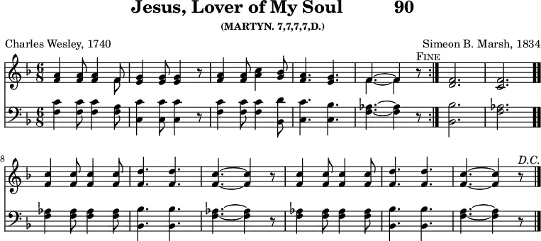 \version "2.16.2"
\header { tagline = ##f title = \markup { "Jesus, Lover of My Soul" " " "90" } subsubtitle = "(MARTYN. 7,7,7,7,D.)" composer = "Simeon B. Marsh, 1834" poet = "Charles Wesley, 1740" }
\score { << << \new Staff { \key f \major \time 6/8 \relative a' {
\repeat volta 2 { <a f>4 q8 q4 << { f8 } \\ { f } >> | <g e>4 q8 q4 r8
<a f>4 q8 <c a>4 <bes g>8 | <a f>4. <g e> |
<< { f4. ^~ f4 } \\ { f4. _~ f4 } >> r8^\markup \caps "Fine" }
<f d>2. <f c> \bar ".."
<f c'>4 q8 q4 q8 | <f d'>4. q | <f c'> ~ q4 r8 | q4 q8 q4 q8 |
<f d'>4. q | <f c'>4. ~ q4 r8^\markup \italic "D.C." \bar "|." } }
\new Staff { \clef bass \key f \major \relative f {
<f c'>4 q8 q4 <f a>8 | <c c'>4 q8 q4 r8 | <f c'>4 q8 q4 <bes, d'>8 |
<c c'>4. <c bes'> | <f aes>4. ~ q4 r8 | <bes bes,>2. <aes f> |
q4 q8 q4 q8 <bes bes,>4. q | <aes f> ~ q4 r8 | q4 q8 q4 q8 |
<bes bes,>4. q | <a f> ~ q4 r8 } } >> >>
\layout { indent = #0 } %midi/vorbis deliberately omitted on this score because of the da capo
}
