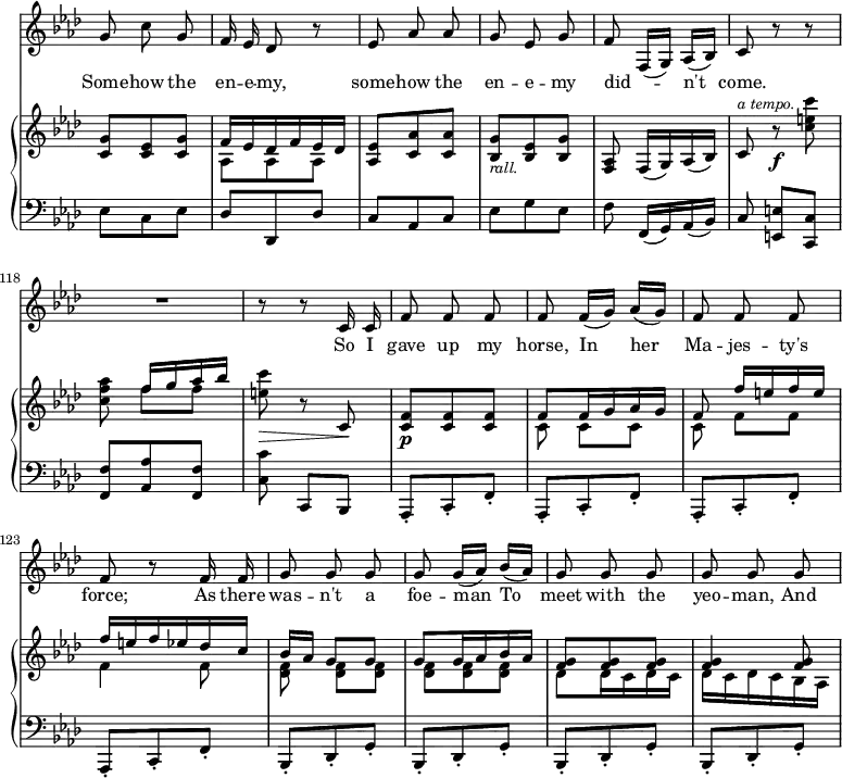 { \override Score.Rest #'style = #'classical \override Score.TimeSignature #'stencil = ##f \time 3/8 << \new Staff { \key f \minor \relative g' { \autoBeamOff \set Score.currentBarNumber = #112
g8 c g | f16 ees des8 r | ees aes aes | g ees g | f f,16[( g]) aes[( bes]) | c8 r r | R4. | r8 r8 c16 c |
f8 f f | f f16[( g)] aes[( g]) | f8 f f | f r f16 f | g8 g g | g g16[( aes]) bes[( aes]) | g8 g g | g g g | } }
\addlyrics { Some -- how the en -- e -- my, some -- how the en -- e -- my did -- _ n't come. So I gave up my horse, In her Ma -- jes -- ty's force; As there was -- n't a foe -- man To meet with the yeo -- man, And }
\new GrandStaff << \new Staff { \key f \minor \relative c' { << { <c g'>8 <c ees> <c g'> | f16 ees des f ees des } \\ { s4. aes8 aes aes } >> <aes ees'> <c aes'> q | <bes g'>_\markup { \smaller \italic rall. } <bes ees> <bes g'> | <aes f> f16[( g) aes( bes]) | c8^\markup { \smaller \italic "a tempo." } r\f <c' e c'> | <c f aes> << { f16[ g aes bes] } \\ { f8 f } >> | <e c'>\> r c,\! |
<f c>8\p q q |
<< { f8 f16 g aes g | f8 f'16[ e f e] | f e f ees des c | bes[ aes] g8 g | g g16 aes bes aes | <f g>8 q q | q4 q8 } 
\\ { c8 c[ c] | c f[ f] | f4 f8 | <f des> q[ q] | q q q | des des16 c des c | des c des c bes aes | } >> } }
\new Staff { \clef bass \key f \minor \relative e { ees8 c ees | des des, des' | c aes c | ees g ees | f f,16[( g) aes( bes)] | c8 <e e,>[ <c c,>] | <f f,> <aes aes,> <f f,> | <c c'> c,[ bes] | 
\repeat unfold 4 { aes8-. c-. f-. } 
\repeat unfold 4 { bes,-. des-. g-. }
} }
>> >> }