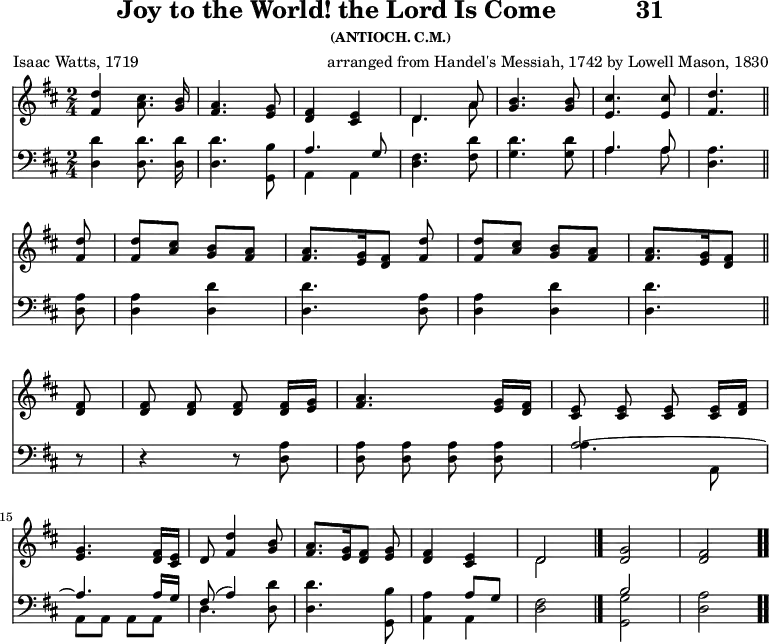 \version "2.16.2" 
\header { tagline = ##f title = \markup { "Joy to the World! the Lord Is Come" "          " "31" } subsubtitle = "(ANTIOCH. C.M.)" composer = \markup { "arranged from Handel's Messiah, 1742" "by Lowell Mason, 1830" } poet = "Isaac Watts, 1719" }
\score { << << \new Staff  \with {midiInstrument = #"church organ"} { \key d \major \time 2/4 \relative d'' { \autoBeamOff
  <d fis,>4 <cis a>8. <b g>16 |
  <a fis>4. <g e>8 |
  <fis d>4 <e cis> |
  << { d4. a'8 } \\ { d,4. a'8 } >> |
  <b g>4. q8 | <cis e,>4. q8 | <d fis,>4. \bar "||" \break
  q8 | q[ <cis a>] <b g>[ <a fis>] |
  q8.[ <g e>16 <fis d>8] <d' fis,> |
  q[ <cis a>] <b g>[ <a fis>] |
  <a fis>8. [ <g e>16 <fis d>8] \bar "||" \break
  q8 | q q q q16[ <g e>] | 
  <a fis>4. <g e>16[ <fis d>] | 
  <e cis>8 q q q16[ <fis d>] | \break 
  <g e>4. <fis d>16[ <e cis>] | 
  d8( <d' fis,>4 <b g>8 |
  <a fis>8.[ <g e>16 <fis d>8] <g e> |
  <fis d>4 <e cis> | 
  << { d2 } \\ { d } >> \bar "|."
  <d g>2 | <d fis> \bar ".." } }
\new Staff  \with {midiInstrument = #"church organ"} { \clef bass \key d \major \relative d { \autoBeamOff
  <d d'>4 q8. q16 | q4. <g, b'>8 |
  << { a'4. g8 } \\ { a,4 a } >> |
  <d fis>4. <fis d'>8 |
  <g d'>4. q8 |
  << { a4. a8 } \\ { a4. a8 } >> | <a d,>4. %end of line 1
  \repeat unfold 2 { q8 | q4 <d d,>4 | q4. } %end of line 2
  r8 | r4 r8 <a d,> | q q q q |
  << { a2 ~ a4. a16[ g] | fis8( a4) } \\
     { a4. a,8 | a a a a | d4. } >> <d d'>8 |
  q4. <g, b'>8 |
  <a a'>4 << { a'8[ g] } \\ { a,4 } >> | <d fis>2 |
  << { b'2 s } \\ { <g g,> <d a'> } >> } } >> >>
\layout { indent = #0 }
\midi { \tempo 4 = 100 } }
