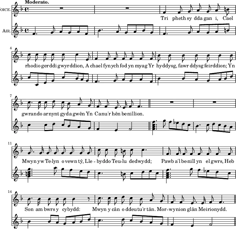 { << \new Staff \with { instrumentName = \markup { \caps "Voice." } } \relative f' { \key f \major \time 4/4 \tempo "Moderato." \autoBeamOff
R1 R | f4 f8 g a g a b | c c c c c c4 e,8 |
f4 f8 f f f f f | bes bes bes bes bes bes4 bes8 |
c8. c16 c8 d c bes a g | f f e8. e16 f8 f4. \bar "||"
R1 R | g8. g16 g8 g g g g g |
c c c b c c4. | f,8. f16 f8 f f f f f |
bes8. bes16 bes8 bes bes bes4 r8 | c8. c16 c8 d c bes a g |
f f e8. e16 f8 f4. \bar "||" }
\addlyrics { Tri pheth sy dda gan i, Cael
rho -- dio ger -- ddi gwyr -- ddion, A
chael fyn -- ych fod yn myag Yr
hy -- ddysg, fawr ddysg feir -- ddion; Yn
gwran -- do ar -- nynt gy -- da gwên Yn
Ca -- nu'r hên be -- nil -- lion.
Mwyn yw Te -- lyn o vewn tŷ, Lle --
by -- ddo Teu -- lu de -- dwydd;
Pawb a'l be -- nill yn el gwrs, Heb
Son am bwrs y cy -- bydd:
Mwyn y cân o ddeu -- tu'r tân. Mor --
wy -- nion glân Mei -- rio -- nydd. }
\new Staff \with { instrumentName = \markup { \caps "Air." } } \relative f' { \key f \major
f4. g8 a g a f | bes4. a8 g a bes g |
f4. g8 a g a b | c c, e g c bes a g |
f4. g8 a g a f | bes4 bes8 a g a bes d |
c4 c8 d c bes a g | f4 e f2 |
<f a c f>4. g'8 f ees d c | bes4. c8 d c bes a |
<g b d g>4. a'8 g f e d |
c4. b8 c d e c | <f c a f>4. g8 f ees d c |
bes4 bes8 a g a bes d | c4. d8 c bes a g | %end column 1
f4 e f2 } >> }