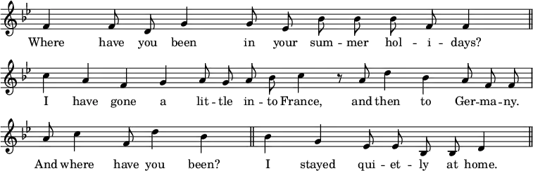 { \override Score.TimeSignature #'stencil = ##f \key bes \major \relative f' { \cadenzaOn f4 f8 d g4 g8 ees bes' bes bes f f4 \bar "||" \break
c' a f g a8 g a bes c4 r8 a d4 bes a8 f f \bar "|" \break
a8 c4 f,8 d'4 bes \bar "||" bes g ees8 ees bes bes d4 \bar "||" }
\addlyrics { Where have you been in your sum -- mer hol -- i -- days? I have gone a lit -- tle in -- to France, and then to Ger -- ma -- ny. And where have you been? I stayed qui -- et -- ly at home. } }