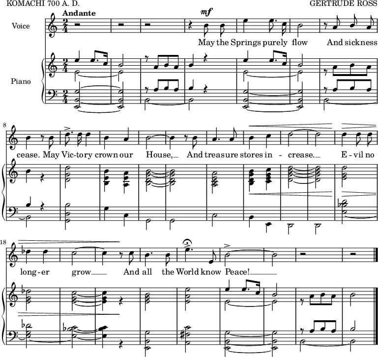 
\header {
  poet = "KOMACHI 700 A. D."
  composer = "GERTRUDE ROSS"
  tagline = ""  % removed
}

voice = \relative c'' << {
\clef treble
  \key c \major
  \time 2/4
  \tempo "Andante"

\autoBeamOff r2 r2 r2 r4 \stemDown b8^\mf b8 e4 e8. c16 b2 \stemUp r8 a8 b8 a8 \stemDown b4 r8 b8 d8.-> d16 d4 b4 \stemUp a4 \stemDown b2 ~ b4 r8 b \stemUp a4. a8 \stemDown b4^\< c d2~ d d4\> d8 d des4 des c2 ~ c4 r8\! c b4. b8 e4.-> \fermata \stemUp e,8 \stemDown b'2-> ~ b r2 r }
\addlyrics {
May the Springs pure -- ly flow
And sick -- ness cease.
May Vic -- to -- ry crown our House, __
And treas -- ure stores in -- crease. __
E -- vil no long -- er grow __
And all the World know Peace! __ 
} >>

upper = \relative c'' {
  \clef treble
  \key c \major
  \time 2/4
<<
{ \stemUp e4 e8. c16 b2 r8 a[ b a] b4 r4 e4 e8. c16 b2 s1 s s s s s s s e4 e8. c16 b2 } \\ { e,2 ~ e s1 e2 ~ e r8 a[ b a] b4 r4 <d, g d'>2 <b' e, b>4 <a e a,> <b, d g b>2 ~ <b d g b> <a c e a> <b d g b>4_\< <c e g c> <d g b d>2 ~ <d g b d> <e g d'>\> <e g des'> <e g c> ~ <e g c>4 r\! <e g b>2 <e a e'> e2 ~ e r8 a[ b a] b2  \bar "|." }
>> }

lower = \relative c {
  \clef bass
  \key c \major
  \time 2/4
<<
{ s1 r8 a'[ b a] b4 r s1 r8 a[ b a] b4 r s1 s s s s s s s r8 a[ b a] b2 } \\ \stemUp { <e,,~ b'~ g'^~>2 <e b' g'>2 \stemDown b' ~ b2 \stemUp <e, b' g'>2 ~ <e b' g'>2 \stemDown b' ~ b <b' d, g,> g4 c, g2 g c b4 e, d2 d <e' bes' d> ~ <e g des'> ~ <e bes' c> ~ <e bes' c>4 r4 <e, b' g'>2 <a fis' c'> <e b' g'> ~ <e b' g'> b' ~ b }
>>
}

\score { <<  
    \new Staff = "voice" \voice 
\set Staff.midiInstrument = #"voice oohs" \set Staff.instrumentName = "Voice"
  \new PianoStaff  <<
    \set PianoStaff.instrumentName = #"Piano"
    \new Staff = "upper" \upper
    \new Staff = "lower" \lower
  >> >>
\layout {
\context {
    \Staff
    \omit BarNumber
    \RemoveEmptyStaves
}
  indent = 2\cm
 }
 \midi { \tempo 4 = 100
 }
}
