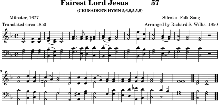 \version "2.16.2" 
fairestComposer = \markup { \center-column { "Silesian Folk Song" "Arranged by Richard S. Willis, 1850" } }
fairestPoet = \markup { \center-column { "Münster, 1677" "Translated circa 1850" } }
\header { tagline = ##f title = \markup { "Fairest Lord Jesus" "          " "57" } subsubtitle = "(CRUSADER'S HYMN 5,6,8,5,5,8)" composer = \fairestComposer poet = \fairestPoet }
\score { << << \new Staff { \key f \major \time 4/4 \relative f' {
  <f c>2 q4 q | <g d>( <e c>) <f c>2 |
  <a f>4. q8 q4 <a fis> |
  <bes g>( <g e>) <a f>2 | <c f,> <f f,>4 <d f,> | %end line 1
  <c f,>2 <bes g>4( <a f>) | <bes e,>2 <a f> |
  <g e> r | <c f,> <d f,>4 <c f,> |
  << { c( a) } \\ { fis2 } >> <bes g> |
  <bes d,> <c d,>4 <bes d,> | %end line 2
  << { bes4( g) } \\ { e2 } >> <a f>4 q |
  q q <c f,> <bes f> | <a f>2 <g e> |
  << { f1 } \\ { f } >> \bar "|."
  <f d>2 <f c> \bar ".." } }
\new Staff { \clef bass \key f \major \relative f {
  <f a>2 q4 q | <bes, bes'>( <c g'>) <f a>2 |
  <f c'>4. <e c'>8 <d d'>4 <c d'> |
  <bes d'>( <c c'>) <f c'>2 |
  <f a> <bes, d'>4 <d bes'> | %end line 1
  <f a>2 << { c' } \\ { e,4( f) } >> |
  <g c>2 <f c'> | <c c'> r |
  <a c'> <bes bes'>4 <c a'> |
  <a a'>2 << { g' } \\ { g } >> |
  <g g,> <fis a,>4 <g bes> | %end line 2
  <g c,>2 << { f4 } \\ { f } >> <f c'>4 |
  <e c'> <d d'> <a ees''> <bes d'> |
  <c c'>2 << { c'4( bes) } \\ { c,2 } >> |
  <f a>1 | <bes bes,>2 <a f> } } >> >>
\layout { indent = #0 }
\midi { \tempo 4 = 112 } }
