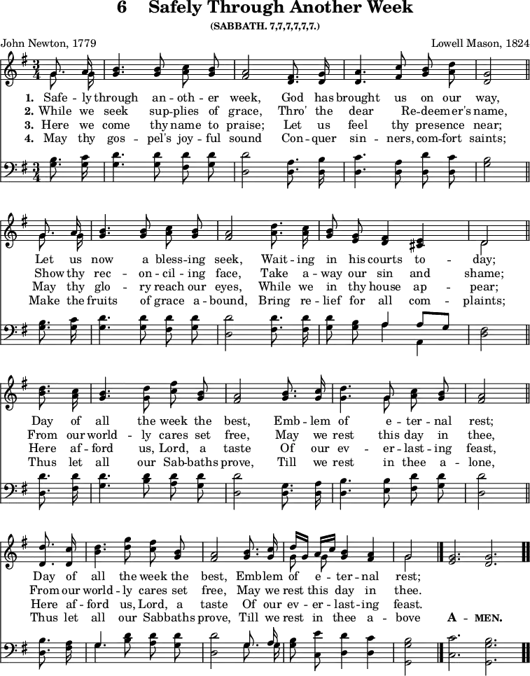 \version "2.16.2"
\header { tagline = ##f title = \markup { "6" "   " "Safely Through Another Week" } subsubtitle = "(SABBATH. 7,7,7,7,7,7.)" composer = "Lowell Mason, 1824" poet = "John Newton, 1779" }
\score { << \time 3/4 \key g \major \partial 4 << \relative g' { \autoBeamOff << { \autoBeamOff g8. a16 } \\ { \autoBeamOff g8. g16 } >> | <b g>4. <b g>8 <c a> <b g> | <a fis>2 <fis d>8. <g d>16 | <a d,>4. <c fis,>8 <b g> <a d> | <g d>2 \bar "||" \break
<< { \autoBeamOff g8. a16 } \\ { \autoBeamOff g8. g16 } >> | <b g>4. <b g>8 <c a> <b g> | <a fis>2 <d a>8. <c a>16 | <b g>8 <g e> <fis d>4 <e cis> | << { d2 } \\ { d } >> \bar "||" \break
<d' b>8. <c a>16 | <b g>4. <d g,>8 <c fis> <b g> | <a fis>2 <b g>8. <c g>16 | <d g,>4. << { g,8 } \\ { g } >> <c a> <b g> | <a fis>2 \bar "||" \break
<d d,>8. <c d,>16 | <b d>4. <d g>8 <c fis> <b g> | <a fis>2 <b g>8. <c g>16 | << { d16[ g,] a[ c] } \\ { g8 g } >> <b g>4 <a fis> \cadenzaOn << { g2 } \\ { g } >> \bar "|." <g e>2. <g d> \bar ".." }

\new Lyrics \lyricmode { 
\set stanza = #"1."   
Safe8. -- ly16 through4. an8 -- oth -- er week,2
God8. has16 brought4. us8 on our way,2
Let8. us16 now4. a8 bless -- ing seek,2
Wait8. -- ing16 in8 his courts4 to -- day;2
Day8. of16 all4. the8 week the best,2
Emb8. -- lem16 of4. e8 -- ter -- nal rest;2
Day8. of16 all4. the8 week the best,2
Emb8. -- lem16 of8 e8 -- ter4 -- nal4 rest;2
}

\new Lyrics \lyricmode { 
\set stanza = #"2."   
⁠While8. we16 seek4. sup8 -- plies8 of8 grace,2 Thro'8. the8 dear4. Re8 -- deem8 -- er's8 name,2
Show8 thy16 rec4. -- on8 -- cil8 -- ing8 face,2 Take8. a16 -- way8 our8 sin4 and4 shame;2
From8. our16 world4. -- ly8 cares8 set8 free,2 May8. we16 rest4. this8 day8 in8 thee,2
From8. our16 world4. -- ly8 cares8 set8 free,2 May8. we16 rest8 this8 day4 in4 thee.2
}


\new Lyrics \lyricmode { 
\set stanza = #"3."
Here8. we16 come4. thy8 name8 to8 praise;2 Let8. us16 feel4. thy8 pres8 -- ence8 near;2
May8. thy16 glo4. -- ry8 reach8 our8 eyes,2 While8. we16 in8 thy8 house4 ap4 -- pear;2
Here8. af16 -- ford4. us,8 Lord,8 a8 taste2 Of8. our16 ev4. -- er8 -- last8 -- ing8 feast,2
Here8. af16 -- ford4. us,8 Lord,8 a8 taste2 Of8. our16 ev8 -- er8 -- last4 -- ing4 feast.2
}

\new Lyrics \lyricmode { 
\set stanza = #"4."
⁠May8. thy16 gos4. -- pel's8 joy8 -- ful8 sound2 Con8. -- quer16 sin4. -- ners,8 com8 -- fort8 saints;2
Make8. the16 fruits4. of8 grace8 a8 -- bound,2 Bring8. re16 -- lief8 for8 all4 com4 -- plaints;2
Thus8. let16 all4. our8 Sab8 -- baths8 prove,2 Till8. we16 rest4. in8 thee8 a8 -- lone,2
Thus8. let16 all4. our8 Sab8 -- baths8 prove,2 Till8. we16 rest8 in8 thee4 a4 -- bove2
\markup {\bold \smallCaps A}2. -- \markup{\bold \smallCaps men.}2.
}

\new Staff \with {midiInstrument = #"church organ"} { \clef bass \key g \major \relative g { \autoBeamOff <g b>8. <g c>16 | <g d'>4. <g d'>8 <fis d'> <g d'> | <d d'>2 <d a'>8. <d b'>16 | <d c'>4. <d a'>8 <d d'>8 <d c'>8 | <g b>2
<g b>8. <g c>16 | <g d'>4. <g d'>8 <fis d'> <g d'> | <d d'>2 <fis d'>8. <fis d'>16 <g d'>8 <g b> << { a4 a8[ g] } \\ { a4 a, } >> <d fis>2 
<d d'>8. <fis d'>16 | <g d'>4. <b d>8 <a d> <g d'> <d d'>2 <d g>8. <d a'>16 | <d b'>4. <e b'>8 <fis d'> <g d'> | <d d'>2 
<d b'>8. <fis a>16 | << { g4. } \\ { g } >> <b d>8 <a d> <g d'> | <d d'>2 << { \autoBeamOff g8. a16 } \\ { \autoBeamOff g8. g16 } >> <g b>8 <c, e'> <d d'>4 <d c'> | <g, g' b>2 <c c'>2. <g g' b> } } >> >>
\layout { indent = #0 }
\midi { \tempo 4 = 100 }
}