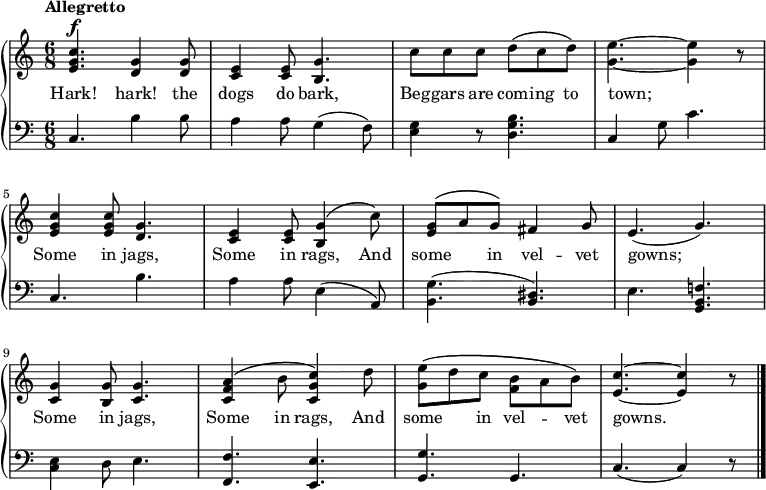 
\new PianoStaff <<
\relative c'' <<
\new Staff { \time 6/8 \tempo "Allegretto" \dynamicUp
<c g e>4.\f <g d>4 q8 | <e c>4 q8 <g b,>4. | c8 c c d\(c d\) | <e g,>4.~q4 r8 | <c g e>4 q8 <g d>4.  | <e c>4 q8 <g b,>4\(c8\)| <g e>^\(\melisma a\melismaEnd g\) fis4 g8 | e4.(g) | <g c,>4 <g b,>8 <g c,>4. | <a f c>4\(b8 <c g c,>4\) d8 | <e g,>\(\melisma d\melismaEnd c  \once \stemDown <b f>\melisma  a\melismaEnd b\) | <c e,>4.~<c e,>4 r8 \bar "|."
}
\addlyrics {Hark! hark! the dogs do bark, Beg -- gars are com -- ing to town;_ Some in jags, Some in rags, And some in vel -- vet gowns;__ Some in jags, Some in rags, And some in vel -- vet gowns.__
}
>>

\new Staff { \clef bass {
c4. b4 b8 | a4 8 g4 (f8) | <g e>4 r8 <b g d>4. | c4 g8 c'4. | c4. b | a4 a8 e4 (a,8) | <g b,>4. (<dis b,>) | e <f! b, g,> | <e c>4 d8 e4. | <f f,> <e e,> | <g g,> g, | c (c4) r8
} }
>>
