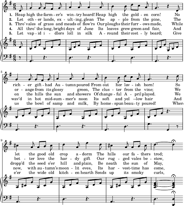 \relative c' { << \new Voice = "a" { \time 6/8 \key g \major \autoBeamOff \partial 8 d8 g4 g8 g[fis] g a4 a8 a4 a8 b4 b8 d[c] a g4. r4 d8 g4 g8 g[fis] g a4 a8 a4 a8 b4 b8 d[c] a g4. r4 d'8 cis4 a8 a[b] cis d4 a8 fis'4 d8 cis4 a8 a[b] cis d4. ~ d4 \fermata } \new Lyrics \lyricmode { \set associatedVoice = #"a" \set stanza = #"1. " Heap8 high4 the8 farm4 -- er’s8 win4 -- try8 hoard!4 Heap8 high4 the8 gold4 -- en8 corn!4. \skip4 No8 rich4 -- er8 gift4 -- had8 Au4 -- tumn8 poured4 From8 out4 her8 lav4 -- ish8 horn!4. \skip4 So8 let4 the8 good4 old8 crop4 a8 -- dorm4 The8 hills4 our8 fa4 --  thers8 trod;4. } \new Lyrics \lyricmode { \set associatedVoice = #"a" \set stanza = #"2. " Let8 oth4 -- er8 lands,4 ex8 -- ult4 -- ing,8 glean4 The8 ap4 -- ple8 from4 the8 pine,4. \skip4 The8 or4 -- ange8 from4 its8 glossy4. green,4 The8 clus4 -- ter8 from4 the8 vine;4. \skip4 We8 bet4 -- ter8 love4 the8 har4 -- dy8 gift4 Our8 rug4 -- ged8 vales4 be8 -- stow,4. } \new Lyrics \lyricmode { \set associatedVoice = #"a" \set stanza = #"3. " Thro’8 vales4 of8 grass4 and8 meads4 of8 flow’rs4 Our8 ploughs4 their8 furr4 -- ows8 made,4. \skip4 While8 on4 the8 hills4 the8 sun4 and8 showers4 Of8 change4 -- ful8 A4 -- pril8 played.4. \skip4 We8 dropp’d4 the8 seed4 o’er8 hill4 and8 plain,4 Be8 neath4 the8 sun4 of8 May,4 } \new Lyrics \lyricmode { \set associatedVoice = #"a" \set stanza = #"4. " All8 thro’4 the8 long,4 bright8 days4 of8 June4 Its8 leaves4 grew8 green4 and8 fair,4. \skip4 And8 wav’d4 in8 hot4 mid8 -- sum4 -- mer’s8 noon4 Its8 soft4 and8 yel4 --low8 hair4. \skip4 And8 now,4 with8 au4 -- tumn’s8 moon4 -- lit8 eves,4 Its8 har4 -- vest8 -- time4 has8 come,4 } \new Lyrics \lyricmode { \set associatedVoice = #"a" \set stanza = #"5. " Let8 vap4 -- id8 i4 -- dlers8 loll4 in8 silk4 A8 -- round4 their8 cost4 -- ly8 board;4. \skip4 Give8 us4 the8 bowl4 of8 samp4 and8 milk,4 By8 home4 -- spun8 beau4 -- ty8 poured!4. \skip4 Wher8 -- e’er4 the8 wide4 old8 kitch4 -- en8 hearth4 Sends8 up4 its8 smoky4. curls,4. } \new PianoStaff << \new Staff { \key g \major \partial 8 d,8 b d g b, d g a, d fis a, d fis b, d g a, d fis b, d g g, b d b d g b, d g a, d fis a, d fis b, d g a, d fis b, d g r4. a,8 cis g' a, cis g' a, d fis a, d fis a, cis g' a, cis g' <a, d fis>4. ~ <a d fis>4 \fermata } \new Staff { \key g \major \clef bass \partial 8 { r8 g,4. r4. d' r4. g, d' g, r4. g r4. d' r4. g, d' g g,4 r8 a4. r4. d r4. a r4. d <d, d'>4 \fermata } } >> >> }