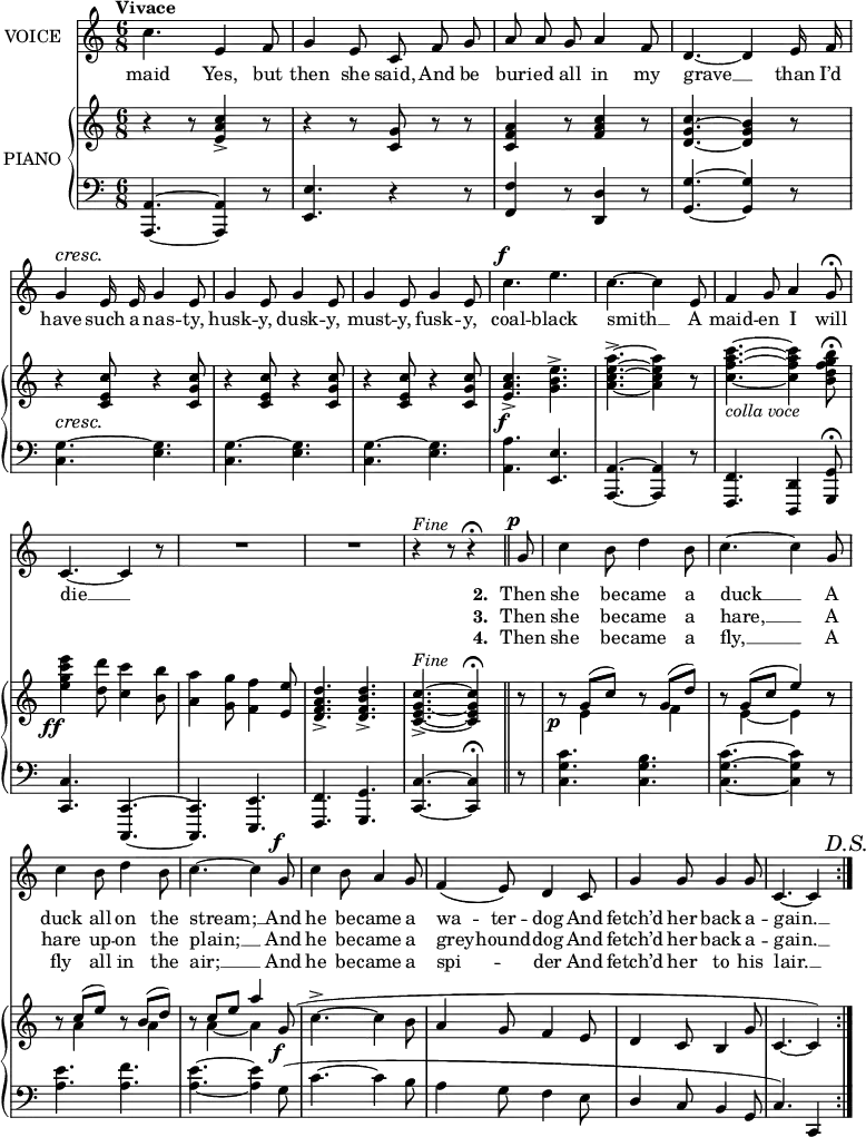 
music = {
    \language "english"
    { \new Staff \with { instrumentName = "VOICE" } <<
        \omit Score.BarNumber
                \set Staff.midiInstrument = "violin"
                % melody, main voice
                { \new Voice <<
                    \relative b' {
                        \autoBeamOff
                        \mergeDifferentlyDottedOn
                        \dynamicUp
                        \override DynamicTextSpanner.dash-period = #-1
                        \override DynamicText.self-alignment-X = #1.5
                        \slurUp
                        \tempo "Vivace"
                        \set Score.tempoHideNote = ##t \tempo 4 = 160
                        \clef treble \key c \major
                        \time 6/8
                        
                        \stemDown \slurDown
                        \repeat segno 2 {
                            % page 49, line 1
                            c4. \stemUp e,4 f8 |
                            g4 e8 c f g |
                            a a g a4 f8 |
                            \tieDown d4. ~ d4 e16 f |
                            g4 \cresc e16 e g4 e8 |
                            
                            % page 49, line 2
                            g4 e8 g4 e8 |
                            g4 e8 g4 e8 |
                            \stemDown c'4. \f e |
                            \tieUp c ~ c4 \stemUp e,8 |
                            f4 g8 a4 g8 \fermata |
                            
                            % page 49, line 3
                            \tieDown c,4. ~ c4 r8 |
                            R2. |
                            R |
                            r4 ^\markup{\italic{Fine}} r8 r4 \fermata \bar "||" g'8 \p |
                            \stemDown c4 b8 d4 b8 |
                            \tieUp c4. ~ c4 \stemUp g8 |
                            
                            % page 49, line 4
                            \stemDown c4 b8 d4 b8 |
                            c4. ~ c4 \stemUp g8 \f |
                            \stemDown c4 b8 \stemUp a4 g8 |
                            f4( e8) d4 c8 |
                            g'4 g8 g4 g8 |
                            \tieDown c,4. ~ c4 \mark \markup{\italic{D.S.}} ||
                        }
                    }
                    % lyrics, stanzas 1 and 2
                    \new Lyrics \with { associatedVoice = "VOICE" } { \lyricmode {
                        % page 49
                        maid4.
                        Yes,4 but8 then4 she8 said,8 And8 be8 bur8 -- ied8 all8 in4 my8 grave4. __4
                        than16 I’d16 have4 such16 a16 nas4 -- ty,8 husk4 -- y,8 dusk4 -- y,8 must4 -- y,8 fusk4 -- y,8 coal4. -- black4. smith4. __4
                        A8 maid4 -- en8 I4 will8 die4. __4 _8
                        _2. _2. _4. _4
                        
                        \set stanza = #"2. "
                        Then8 she4 be8 -- came4 a8 duck4. __4
                        A8 duck4 all8 on4 the8 stream;4. __4
                        And8 he4 be8 -- came4 a8 wa4 -- ter8 -- dog4
                        And8 fetch’d4 her8 back4 a8 -- gain.4. __4
                    } }
                    % lyrics, stanza 3
                    \new Lyrics \with { associatedVoice = "VOICE" } { \lyricmode {
                        % page 49
                        _2.*5
                        _2.*5
                        _2.*3 _4. _4
                        \set stanza = #"3. "
                        Then8 she4 be8 -- came4 a8 hare,4. __4
                        A8 hare4 up8 -- on4 the8 plain;4. __4
                        And8 he4 be8 -- came4 a8 grey4 -- hound8 -- dog4
                        And8 fetch’d4 her8 back4 a8 -- gain.4. __4
                    } }
                    % lyrics, stanza 4
                    \new Lyrics \with { associatedVoice = "VOICE" } { \lyricmode {
                        % page 49
                        _2.*5
                        _2.*5
                        _2.*3 _4. _4
                        \set stanza = #"4. "
                        Then8 she4 be8 -- came4 a8 fly,4. __4
                        A8 fly4 all8 in4 the8 air;4. __4
                        And8 he4 be8 -- came4 a8 spi4. -- der4
                        And8 fetch’d4 her8 to4 his8 lair.4. __4
                    } }
                >> }
        { \new PianoStaff \with { instrumentName = "PIANO" } <<
            { \new Staff <<
                \set Staff.midiInstrument = "piano"
                % piano, treble clef, voice 1
                { \new Voice <<
                    \relative b' {
                        \mergeDifferentlyDottedOn
                        \dynamicDown
                        \override DynamicTextSpanner.dash-period = #-1
                        \override DynamicText.self-alignment-X = #1.5
                        \clef treble \key c \major
                        \time 6/8
                        
                        \stemUp
                        \repeat segno 2 {
                            % page 49, line 1
                            r4 r8 <c a e>4-> r8 |
                            r4 r8 <g c,> r r |
                            <a f c>4 r8 <c a f>4 r8 |
                            <c g d>4. ~ <b g d>4 r8 |
                            r4 \cresc <c e, c>8 r4 <c g c,>8 |
                            
                            % page 49, line 2
                            % eighth rest is a typo
                            r4 <c e, c>8 r4 <c g c,>8 |
                            r4 <c e, c>8 r4 <c g c,>8 |
                            <c a e>4. \f -> \stemDown <e b g>-> |
                            <a e c a> -> ~ <a e c a>4 r8 |
                            <c a f c>4. _\markup{\italic{colla voce}} ~ <c a f c>4 <b g f d b>8 \fermata |
                            
                            % page 49, line 3
                            <e c g e>4 \ff <d d,>8 <c c,>4 <b b,>8 |
                            <a a,>4 <g g,>8 <f f,>4 \stemUp <e e,>8 |
                            <d a f d>4.-> <d b f d>-> |
                            <c g e c>-> ^\markup{\italic{Fine}} ~ <c g e c>4 \fermata || r8 |
                            r8 \p \slurUp g8( c) r g( d') |
                            r g,( c e4) r8 |
                            
                            % page 49, line 4
                            r8 c( e) r b( d) |
                            r c e a4 g,8 \f ( |
                            \stemDown c4.-> ~ c4 b8 |
                            \stemUp a4 g8 f4 e8 |
                            d4 c8 b4 g'8 |
                            c,4. ~ c4) \mark \markup{\italic{D.S.}}  ||
                        }
                    }
                >> }
                % piano, treble clef, voice 2
                { \new Voice <<
                    \relative e' {
                        \mergeDifferentlyDottedOn
                        \mergeDifferentlyHeadedOn
                        \clef treble \key c \major
                        \time 6/8
                        
                        \stemDown \slurDown \tieDown
                        \repeat segno 2 {
                            % page 49, line 1
                            s2. |
                            s |
                            s |
                            s |
                            s |
                            
                            % page 49, line 2
                            s |
                            s |
                            s |
                            s |
                            s |
                            
                            s |
                            s |
                            s |
                            s |
                            s8 e4 s8 f4 |
                            s8 e4 ~ e r8 |
                            
                            % page 49, line 3
                            s8 a4 s8 a4 |
                            s8 a4 ~ a s8 |
                            s2. |
                            s |
                            s |
                            s4. s4 ||
                        }
                    }
                >> }
            >> }
            { \new Staff <<
                \set Staff.midiInstrument = "piano"
                % piano, bass clef, voice 1
                { \new Voice <<
                    \relative d {
                        \mergeDifferentlyDottedOn
                        \clef bass \key c \major
                        \time 6/8
                        
                        \stemUp
                        \repeat segno 2 {
                            % page 49, line 1
                            <a a,>4. ~ <a a,>4 r8 |
                            <e' e,>4. r4 r8 |
                            <f f,>4 r8 <d d,>4 r8 |
                            <g g,>4. ~ <g g,>4 r8 |
                            \stemDown <g c,>4. ~ <g e> |
                            
                            % page 49, line 2
                            <g c,> ~ <g e> |
                            <g c,> ~ <g e> |
                            <a a,> \stemUp <e e,> |
                            <a, a,> ~ <a a,>4 r8 |
                            <f f,>4. <d d,>4 <g g,>8 \fermata |
                            
                            % page 49, line 3
                            <c c,>4. <c, c,> ~ |
                            <c c,> <e e,> |
                            <f f,> <g g,> |
                            <c c,> ~ <c c,>4 \fermata || r8 |
                            \stemDown <c' g c,>4. <b g c,> |
                            <c g c,> ~ <c g c,>4 r8 |
                            
                            % page 49, line 4
                            <e a,>4. <f a,> |
                            <e a,> ~ <e a,>4 g,8( |
                            c4. ~ c4 b8 |
                            a4 g8 f4 e8 |
                            \stemUp d4 c8 b4 g8 |
                            c4.) ~ c,4 ||
                        }
                    }
                >> }
                % piano, bass clef, voice 2
                { \new Voice <<
                    \relative d {
                        \mergeDifferentlyDottedOn
                        \mergeDifferentlyHeadedOn
                        \clef bass \key c \major
                        \time 6/8
                        
                        \stemDown \tieDown
                        \repeat segno 2 {
                            % page 49
                            s2.*5 |
                            s2.*5 |
                            s2.*6 |
                            s2.*5 s4. s4 ||
                        }
                    }
                >> }
            >> }
        >> }
    >> }
}
\header {
    tagline = "" % no footer
}
\score {
  \music
  \layout {
    \context {
      \Staff
      \consists Measure_spanner_engraver
      \consists Horizontal_bracket_engraver
    }
  }
}
\score {
  \unfoldRepeats {
    \music
  }
  \midi { }
}

