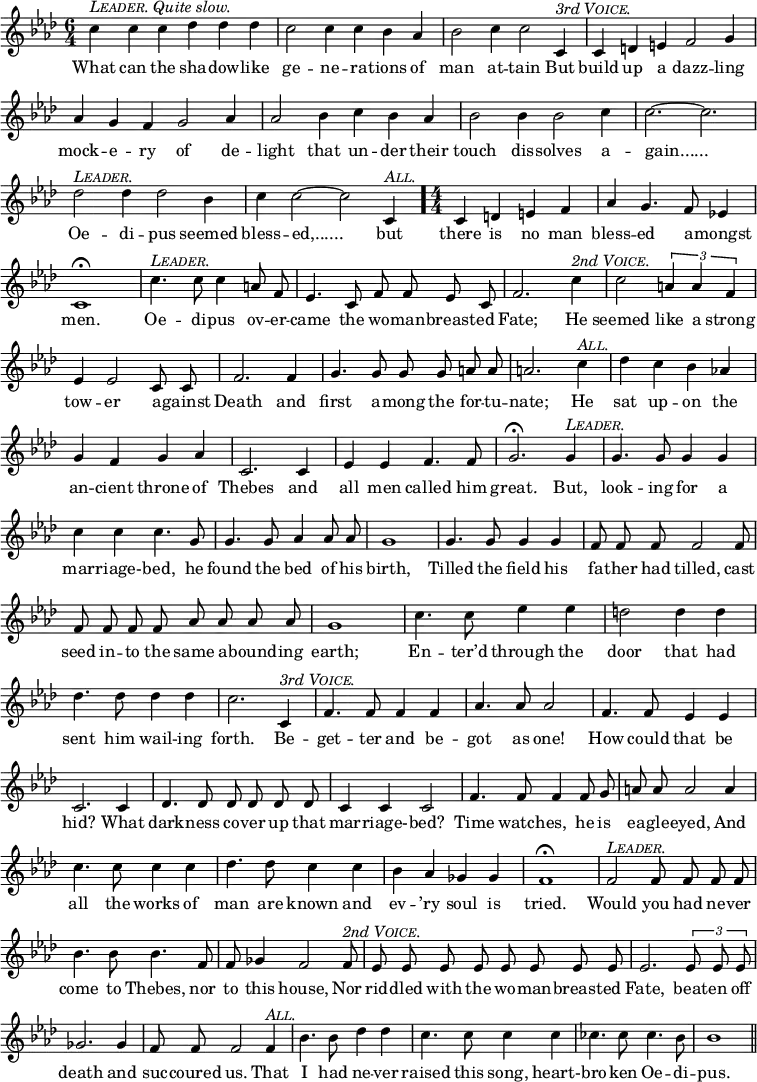 \relative c'' {
\set Staff.midiInstrument = "cello"
\clef treble
\key aes \major \time 6/4
\numericTimeSignature
\override Score.BarNumber #'break-visibility = #'#(#f #f #f)
{ \autoBeamOff
c4^\markup { \italic { \smallCaps Leader. Quite slow. } } c c des des des c2 c4 c bes aes bes2 c4 c2 c,4^\markup { \italic { 3rd \smallCaps Voice. } }
c d e f2 g4 aes g f g2 aes4 aes2 bes4 c bes aes
bes2 bes4 bes2 c4 c2. ~ c2. des2^\markup { \italic \smallCaps Leader. } des4 des2 bes4
c4 c2 ~ c2 c,4^\markup { \italic \smallCaps All. } \time 4/4 \bar "."
c4 d e f aes g4. f8 ees!4 c1\fermata
c'4.^\markup { \italic \smallCaps Leader. } c8 c4 a8 f ees4. c8 f f ees c f2. c'4^\markup { \italic { 2nd \smallCaps Voice. } } c2 \times 2/3 {a4 a f} %end of music from previous page
ees4 ees2 c8 c f2. f4 g4. g8 g g a a a2. c4^\markup { \italic \smallCaps All. }
des c bes aes! g f g aes c,2. c4 ees ees f4. f8
g2.\fermata g4^\markup { \italic \smallCaps Leader. } g4. g8 g4 g c c c4. g8 g4. g8 aes4 aes8 aes
g1 g4. g8 g4 g f8 f f f2 f8 f f f f aes aes aes aes
g1 c4. c8 ees4 ees d2 d4 d des4. des8 des4 des
c2. c,4^\markup { \italic { 3rd \smallCaps Voice. } } f4. f8 f4 f aes4. aes8 aes2 f4. f8 ees4 ees
c2. c4 des4. des8 des des des des c4 c c2 f4. f8 f4 f8 g
a8 a a2 a4 c4. c8 c4 c des4. des8 c4 c bes aes ges ges
f1\fermata f2^\markup { \italic \smallCaps Leader. } f8 f f f bes4. bes8 bes4. f8 f ges4 f2 f8^\markup { \italic { 2nd \smallCaps Voice. } }
ees ees ees ees ees ees ees ees ees2. \times 2/3 {ees8 ees ees} ges2. ges4 f8 f f2 f4^\markup { \italic \smallCaps All. }
bes4. bes8 des4 des c4. c8 c4 c ces4. ces8 ces4. bes8 bes1 \bar "||" }
\addlyrics {
What can the sha -- dow -- like ge -- ne -- ra -- tions of man at -- tain But
build up a dazz -- ling mock -- e -- ry of de -- light that un -- der their
touch dis -- solves a -- "gain......" Oe -- di -- pus seemed
bless -- "ed,......" but
there is no man bless -- ed a -- mongst men.
Oe -- di -- pus ov -- er -- came the wo -- man -- breast -- ed Fate; He seemed like a strong %end of lyrics from previous page
tow -- er a -- gainst Death and first a -- mong the for -- tu -- nate; He
sat up -- on the an -- cient throne of Thebes and all men called him
great. But, look -- ing for a mar -- riage- -- bed, he found the bed of his
birth, Tilled the field his fa -- ther had tilled, cast seed in -- to the same a -- bound -- ing
earth; En -- ter’d through the door that had sent him wail -- ing
forth. Be -- get -- ter and be -- got as one! How could that be
hid? What dark -- ness co -- ver up that mar -- riage- -- bed? Time watch -- es, he is
ea -- gle -- eyed, And all the works of man are known and ev -- ’ry soul is
tried. Would you had ne -- ver come to Thebes, nor to this house, Nor
rid -- dled with the wo -- man -- breast -- ed Fate, beat -- en off death and suc -- coured us. That
I had ne -- ver raised this song, heart- -- bro -- ken Oe -- di -- pus.
}
}
