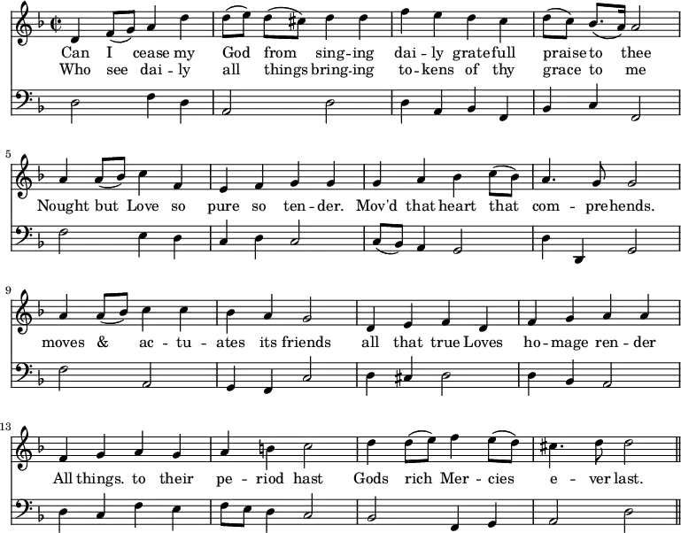 << \new Staff \relative c' { \time 2/2 \key f \major \override Staff.Rest.style = #'classical
  d4 f8 (g) a4 d | d8 ([e]) d ([cis]) d4 d | f e d c | d8 ([c]) bes8. ([a16]) a2 |
  a4 a8 ([bes]) c4 f, | e f g g | 
  g a bes c8 ([bes]) | a4. g8 g2|
  \override Stem.neutral-direction = #up
  a4 a8 ([bes]) c4 c | bes a g2 | d4 e f d |
  f g a a | f g a g | a b c2 |
  d4 d8 ([e]) f4 e8 ([d]) | cis4. d8 d2 \bar "||" }
\addlyrics { Can I cease my God from sing -- ing dai -- ly grate -- full praise to thee 
  Nought but Love so pure so ten -- der. 
  Mov'd that heart that com -- pre -- hends. 
  moves & ac -- tu -- ates its friends all that true Loves 
  ho -- mage ren -- der All things. to their pe -- riod hast 
  Gods rich Mer -- cies e -- ver last. }
\addlyrics { Who see dai -- ly all things bring -- ing to -- kens of thy grace to me }
\new Staff \relative f { \clef bass \key f \major \omit Staff.TimeSignature \override Staff.Rest.style = #'classical \override Stem.neutral-direction = #up
  d2 f4 d | a2 d | d4 a bes f | bes c f,2 |
  f'2 e4 d | c d c2 |
  c8 ([bes]) a4 g2 | \stemDown d'4 \stemNeutral d, g2 |
  f' a, | g4 f c'2 | d4 cis d2 |
  d4 bes a2 | d4 c f e | f8 e d4 c2 |
  bes2 f4 g | a2 d \bar "||" } >>