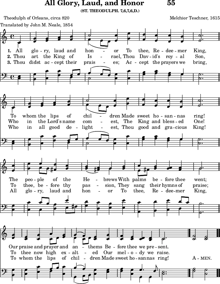 \version "2.16.2" 
laudPoet = \markup { \center-column { "Theodulph of Orleans, circa 820" "Translated by John M. Neale, 1854" } }
\header { tagline = ##f title = \markup { "All Glory, Laud, and Honor" "          " "55" } subsubtitle = "(ST. THEODULPH. 7,6,7,6,D.)" composer = "Melchior Teschner, 1615" poet = \laudPoet }
\score { << << \new Staff \with {midiInstrument = #"church organ"} { \key c \major \time 4/4 \partial 4 \relative c' {
  \repeat unfold 2 { << { c4 } \\ { c } >>
    <g' d> <g e> <a f> <b f> |
    << { c2 } \\ { f,4( e8 d) } >> <c' e,>4 <e g,> |
    <d f,> <c e,> <c d,> <b d,> | <c e,>2. \bar "||" \break }
  q4 | <e g,> << { e } \\ { a,8 g } >> <d' fis,>4 <c g> |
  <b g>( <a fis>) << { g } \\ { g } >> <b g> |
  << { c } \\ { e,8[ fis] } >> <b g>4 <a g> <a fis> |
  << { g2. } \\ { g } >> \bar "||" \break
  <g d>4 | <e c> <g c,> << { a } \\ { c,8[ d] } >> <g e>4 |
  << { g4( f) } \\ { d c8 d } >> <e c>4 <g c,> |
  <f c> <e c> <d c> <d b> |
  << { c2. } \\ { c } >> s4 \bar "|."
  <c f>2 <c e> \bar ".." } }
\new Lyrics \lyricmode {
\set stanza = #"1."
All4 glo -- ry, laud and hon2 -- or4
To thee, Re -- dee -- mer King,2.
To4 whom the lips of chil2 -- dren4
Made sweet ho -- san -- nas ring!2.
The4 peo -- ple of the He2 -- brews4
With palms be -- fore thee went;2.
Our4 praise and prayer and an2 -- thems4
Be -- fore thee we pre -- sent.
}
\new Lyrics \lyricmode {
\set stanza = #"2."
Thou4 art the King of Is2 -- rael,4
Thou Dav -- id's roy -- al Son,2.
Who4 in the Lord's name com2 -- est,4
The King and bless -- ed One!2.
To4 thee, be -- fore thy pas2 -- sion,4
They sang their hymns of praise;2.
To4 thee now high ex -- alt2 -- ed4
Our mel -- o -- dy we raise.2.
}
\new Lyrics \lyricmode {
\set stanza = #"3."
Thou4 didst ac -- cept their prais2 -- es;4
Ac -- cept the prayers we bring,2.
Who4 in all good de -- light2 -- est,4
Thou good and gra -- cious King!2.
All4 glo -- ry, laud and hon2 -- or4
To thee, Re -- dee -- mer King,2.
To4 whom the lips of chil2 -- dren4
Made sweet ho -- san -- nas ring!1
\markup\smallCaps {A}2 -- \markup\smallCaps {men.} 
}
\new Staff \with {midiInstrument = #"church organ"} { \clef bass \key c \major \relative c {
  \repeat unfold 2 { <c e>4 | <b g'> <c c'> <f c'>
    << { f8 g | a4^( g8 f) } \\ { d4 c2 } >> <c g'>4 <c c'> |
    <g' b> <a c> <f a> << { g } \\ { g } >> |
    <g c,>2. }
  q4 | <c c,> << { c8 b s4 e } \\ { c, <d a'> e8 fis } >> |
  <g d'>4( <d c'> <e b'> <e e'> |
  <a, c'> <b d'> <c e'> << { d'8 c } \\ { d,4 } >> |
  <g, b'>2.
  <b g'>4 | <c g'> <e c'>
  << { a8 b s4 | b4( a) } \\ { f <c c'> | g4( a8 b) } >>
  <c g'>4 <e g> | <f a> <c g'>
  << { g'4. f8 } \\ { g,4 g } >> | <c e>2. s4 |
  <f a>2 <c g'> } } >> >>
\layout { indent = #0 }
\midi { \tempo 4 = 90 } }
