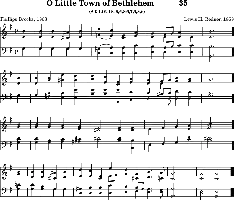 \version "2.16.2" 
\header { tagline = ##f title = \markup { "O Little Town of Bethlehem" "          " "35" } subsubtitle = "(ST. LOUIS. 8,6,8,6,7,6,8,6)" composer = "Lewis H. Redner, 1868" poet = "Phillips Brooks, 1868" }
\score { << << \new Staff { \key g \major \time 4/4 \partial 4 \relative b' {
  <b d,>4 | q q <ais cis,> <b d,> |
  <d f,>( <c e,>) <e, c> <e a> |
  <g d> << { fis8[ g] <a d,>4 d, } \\ { d s d } >> |
  <d b'>2. \bar "||" \break
  q4 | q <g b> <gis e'> <gis d'> |
  <a d> <c e,> <e, c> <e a> |
  <g d> << { fis8[ g] } \\ { d4 } >> <fis b> <fis a> |
  << { g2. } \\ { g } >> \bar "||" \break
  <b g>4 | q q <a fis> <g e> |
  <fis dis>2 q4 q |
  << { e fis g } \\ { e fis g } >> <a e> |
  <b fis>2. \bar "||" \break
  <b g>4 | <b d,> q <ais cis,> <b d,> |
  <d e,> <c e,> <e, c> << { e' } \\ { e,8[ fis] } >> |
  <g d'>4 <g cis,> <b d,>4. <a c,>8 |
  <g b,>2. s4 \bar "|." <g c,>2 <g b,> \bar ".." } }
\new Staff { \clef bass \key g \major \relative g {
  << { g4 | g g g g } \\ { g | g g g g } >> |
  <gis c,>( <a c,>) q <c c,> |
  <b d,> << { a8[ b] } \\ { d,4 } >> <d c'> q |
  <b' g,>2. % end of line 1
  << { g4 | g } \\ { g g } >> <f b> <e b'> <e e'> |
  <a e'> q <a, e''> <c c'> |
  << { b'4 ais8[ b] } \\ { d,4. d8 } >> <d d'>4 <d c'> |
  <g b>2. % end of line 2
  <g d'>4 | q <g b> <a c> <ais cis> |
  <b dis>2 q4 <b b,>4
  << { e, fis g } \\ { e fis g } >> <c e> |
  <b dis>2. % end of line 3
  <g d'>4 | q <g b> << { g g } \\ { g g } >> |
  <gis c,> <a c,> q <c c,> |
  <b d,> << { a8[ g] } \\ { e4 } >> <d g>4. <d fis>8 |
  <g, g'>2. s4 | <c e>2 <g d'> } } >> >>
\layout { indent = #0 }
\midi { \tempo 4 = 82 } }
