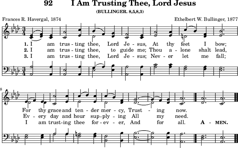 \version "2.16.2" 
\header { tagline = ##f title = \markup { "92" "       " "I Am Trusting Thee, Lord Jesus" } subsubtitle = "(BULLINGER. 8,5,8,3)" composer = "Ethelbert W. Bullinger, 1877" poet = "Frances R. Havergal, 1874" }
\score { << \new Staff  \with {midiInstrument = #"choir aahs"} \relative e' { \key aes \major \time 3/4 
  << { (ees4 f)} \\ {(\stemUp c des)} >> <ees c> 
   <aes c,>2 <c ees,>4 |
  << { bes4( f) } \\ { des2 } >> <g des>4 |
  <f c>2 <ees c>4 | <aes ees>2 q4 |
  << { c( bes) } \\ { d,2 } >> <f d>4 | <bes ees,>2. | \break
%second line brought back from next page for ease of transclusion
  << { ees,4( f) ees } \\ { des2 des4 } >> |
  <c' c,>2 <c ees,>4 | << { c( des) } \\ { ees,2 } >> <ees c'>4 |
  << { c'4( bes) } \\ { des,2 } >> <des f>4 |
  << { g2. ~ g4( f) } \\ { \stemUp des2. ~ \stemDown des2 } >>
  <des g>4 | <aes' c,>2. \bar "|." <aes des,> <aes c,> \bar ".." }

\new Lyrics \lyricmode { 
\set stanza = #"1."   
I2 am4 trus2 -- ting4 thee,2 Lord4 Je2 -- sus,4 At2 thy4 feet2 I4 bow;2.
For2 thy4 grace2 and4 ten2 -- der4 mer2 -- cy,4 Trust1 -- ing2 now.2.
}

\new Lyrics \lyricmode { 
\set stanza = #"2."   
⁠I2 am4 trus2 -- ting4 thee,2 to4 guide2 me;4 Thou2 a4 -- lone2 shalt4 lead,2.
Ev2 -- ery4 day2 and4 hour2 sup4 -- ply2 -- ing4 All1 my2 need.2.
}
\new Lyrics \lyricmode { 
\set stanza = #"3."   
⁠I2 am4 trus2 -- ting4 thee,2 Lord4 Je2 -- sus;4 Nev2 -- er4 let2 me4 fall;2.
I2 am4 trust2 -- ing4 thee2 for4 -- ev2 -- er,4 And1 for2 all.2. \markup {\bold \smallCaps A}2. -- \markup{\bold \smallCaps men.}2.
}

\new Staff \with {midiInstrument = #"church organ"} \relative a, { \clef bass \key aes \major
\stemUp <aes aes'>2 q4 | <aes ees'>2 <aes aes'>4 |
  << { g'4( aes) } \\ { ees2 } >> \stemDown <ees bes'>4 | <aes aes,>2 q4 
  <aes c>2 q4 | <f aes>2 q4 | <ees g>2. | %end of first line
  q2 q4 | << { aes2 aes4 } \\ { aes2 aes4 } >> | <f a>2 q4 |
  <f bes,>2 <bes, bes'>4 | <ees bes'>2. ~ q2 q4 | <aes, aes'>2. |
  \stemDown <des f> \stemUp <aes ees'> }
>>
\layout { indent = #0 }
\midi { \tempo 4 = 110 } }